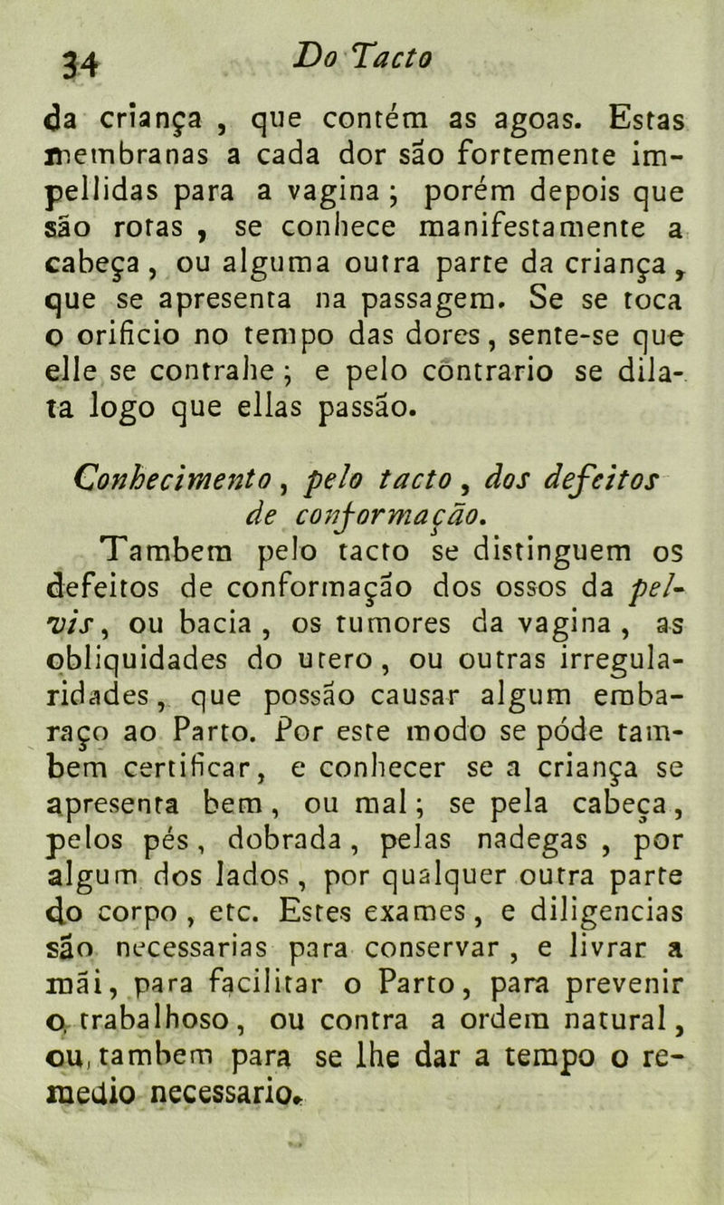 da crîança , que contém as agoas. Estas membranas a cada dor sao fortemente im- pellidas para a vagina ; porém depois que sao roras , se conhece manifesta mente a cabeça , ou alguma outra parte da criança * que se apresenta na passagem. Se se toca o orificio no tempo das dores, sente-se que elle se contrahe ; e pelo contrario se dila- ta logo que ellas passao. Conhe ciment o , pelo ta cto , dos defcitos de conj-ormaçdo. Tambem pelo tacto se distinguem os defeitos de conformaçao dos ossos da pei- nts ^ ou bacia , os tumores da vagina, as obliquidades do utero, ou outras irregula- ridades, que possao causar algum eraba- raço ao Parto. Por este modo se pôde tam- bem certificar, e conhecer se a criança se apresenta bem, ou mal ; se pela cabeça, pelos pés, dobrada, pelas nadegas , por algum dos Jados, por qualquer outra parte do corpo , etc. Estes exames, e diligencias sâo necessarias para conservar , e livrar a mai, para facilitai' o Parto, para prévenir o, trabalhoso, ou contra a ordera natural, ou, tambem para se lhe dar a tempo o re- raeaio necessario*