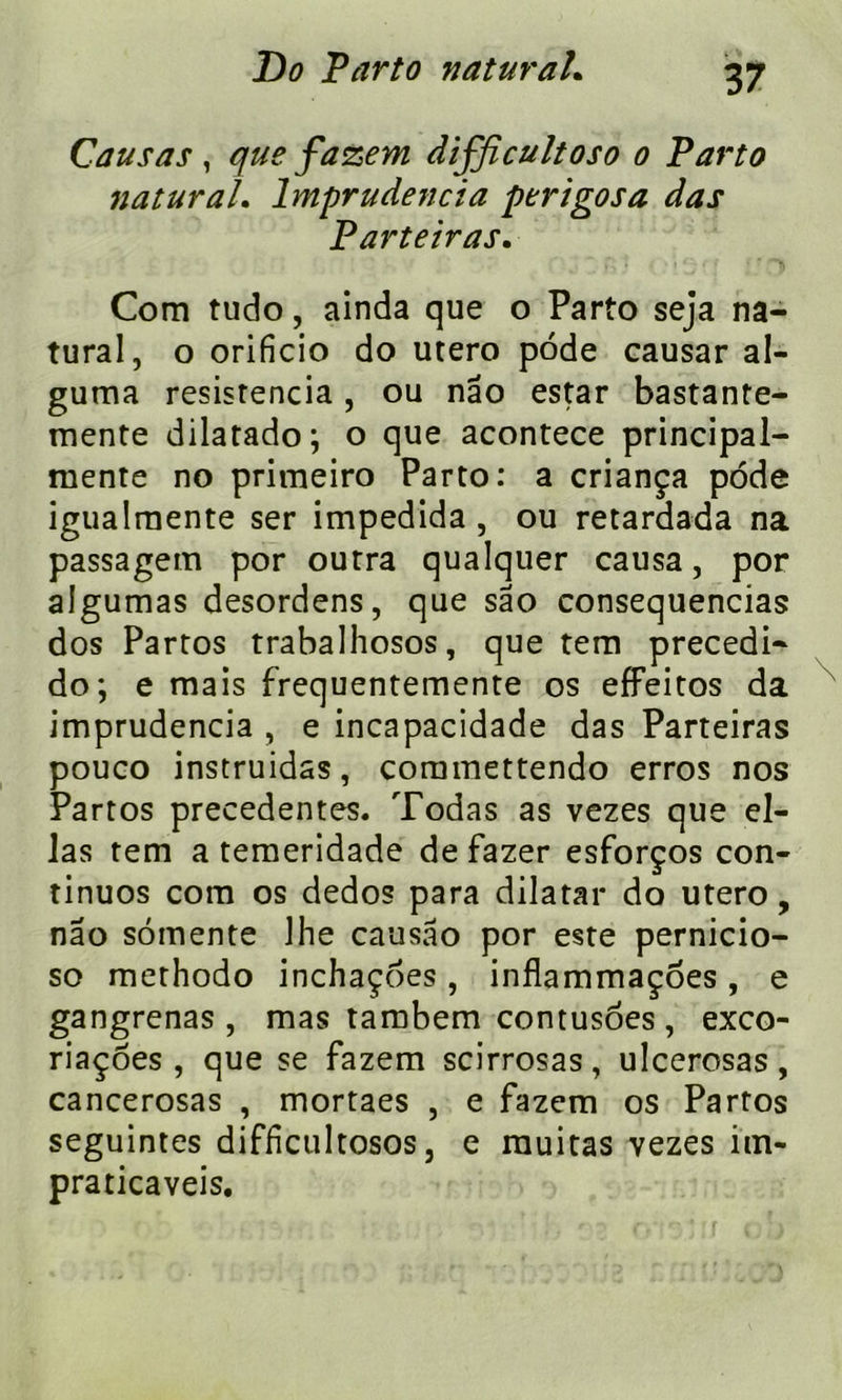 Causas, que fazem difficultoso o Parto naturah lmprudencia perigosa das Parteiras. Com tudo, ainda que o Parto seja na- tural, o orificio do utero pode causar al- guma resistencia, ou nâo estar bastante- mente dilatado; o que acontece principal- mente no pritneiro Parto: a criança pode igualmente ser impedida , ou retardada na passagem por outra qualquer causa, por algumas desordens, que sao consequencias dos Partos trabalhosos, que tem precedi- do; e mais frequentemente os effeitos da imprudencia , e incapacidade das Parteiras pouco instruidas, commettendo erros nos Partos precedentes. Todas as vezes que el- las tem a temeridade de fazer esforços con- tinues com os dedos para dilatai* do utero, nao somente 1 he causâo por este pernicio- so methodo inchaçoes, inflammaçoes, e gangrenas , mas tambem contusôes , exco- riaçoes , que se fazem scirrosas, ulcerosas, cancerosas , mortaes , e fazem os Partos seguintes difficultosos, e rauitas vezes im- praticaveis.