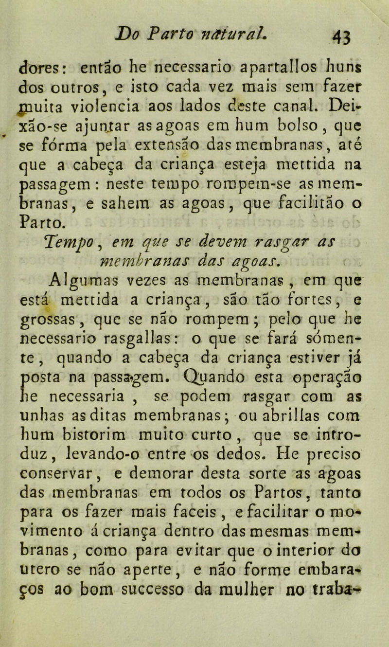 dores: entao he necessario apartallos Juins dos outros, e isto cacîa vez mais sem fazer puma violencia aos lados deste canal. Dei- xao-se ajun.tar asagoas em hum bolso, cjue se forma pela extensâo das membranas, até que a cabeça da criança esreja mettida na passagem : neste tempo rompem-se as mem- branas, e sahera as agoas, que facilitâo o Parto. Tempo, em que se devem rasgar as membranas das agoas. Algumas vezes as membranas , em que esta mettida a criança, sao tao fortes, e grossas, que se nao rompem ; peîo que he necessario rasgallas: o que se fara somen- te, quando a cabeça da criança estiver ja posta na passagem. Quando esta operaçao he necessaria , se podem rasgar corn as unhas asditas membranas; ou abrilias com hum bistorim muito curto , que se intro- duz, levando-o entre os dedos. He preciso eonservar, e demorar desta sorte as agoas das membranas em todos os Partos. tanto * para os fazer mais faceis , efacilitar o mo- vimento a criança dentro dasmesmas mem- branas, como para evitar que ointerior do utero se nao aperte, e nao forme embara- ços ao bom successo da niulher no traba-
