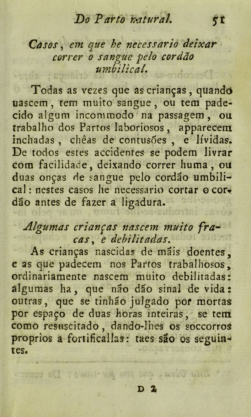 Casos, em que he necessario deixar carrer o sangue pela cordâo umbilical• Todas as vczes que ascrianças, quandc* uascem , tem muito sangue , ou tera pade- cido algum incommodo na passagem , ou trabalho dos Parros laboriosos, apparecem inchadas , chêas de contusoes , e Jividas. De todos estes accidentes se podem livrar corn facilidade, deixando correr huma, ou duas onças de sangue pelo cordâo umbili- cal : nestes casos he necessario cortar o cor* dâo antes de fazer a ligadura. Algumas crianças nascem muito fra- cas , e debilitadas. As crianças nascidas de mais doentes, e as que padecem nos Partos trabalhosos, ordinariamente nascem muito debilitadas: algumas ha, que nâo dâo sinal de vida: outras, que se tinhâo julgado pof mortas por espaço de duas horas inteiras, se tem como resuscitado , dando-lhes os soccorros proprios a fortificallas: taes sao os seguin* tes. D Z