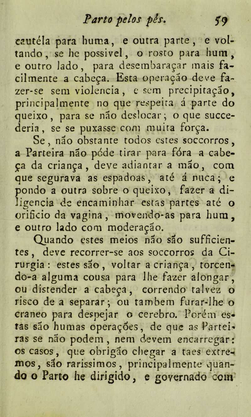 eautéla para huma, e outra parte, e vol- tando, se he possivel, o rosto para hura , e outro lado, para desembaraçar mais fa- cilmente a cabeça. Esta operaçao deve fa- zer-se sem violencia , e sem precipitaçao, principalmente no que respeira a parte do queixo, para se nao deslocar; o que succe- deria, se se puxasse corn muita força. Se, nao obstante todos estes soccorros, a Parteira nao pede tirar para fdra a cabe- ça da criança , deve adiantar a mao, cora que segurava as espadoas, até â mica; e pondo a outra sobre o queixo, fazer a di- ligencia de encaminhar estas partes até o orificio da vagina, movendo-as para hura, e outro lado com moderaçâo. Quando estes meios nao sao sufficien- tes, deve recorrcr-se aos soccorros da Ci- rurgia : estes sao , voltar a criança , torcen- do-a alguma cousa para 1 lie fazer alongar, ou distender a cabeça, correndo talvez o risco de a separar; ou tambem furar-Jhe o craneo para despejar o cerebro. Porém es- tas sao humas operaçôes, de que as Partei- ras se nao podem , nem devetn encarregar: os casos, que obrigao chegar a taes extre^ mos, s3o rarissimos, principalmente quan- do o Parto he dirigido, e goyernado ccm