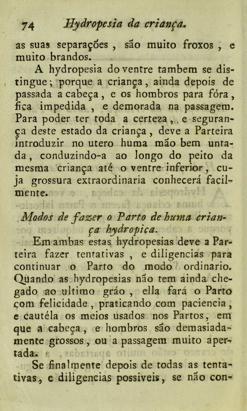 as suas separaçoes , sâo muito froxos , e muito brandos. A hydropesia do ventre tambem se dis- tingue; porque a criança, ainda depois de passada a cabeça, e os hombros para fora , fîca impedida , e demorada na passagera. Para poder ter toda a certeza , e seguran- ça deste estado da criança , deve a Parteira introduzir no utero huma mao bem unta- da, conduzindo-a ao longo do peito da mesma criança até o ventre^ inferior, cu- ja grossura extraordinaria conhecera facil- mente. Modos de fazer o Parto de huma crian- ça hydropica. Em ambas estas hydropesias deve a Par- teira fazer tentativas , e diligencias para continuar o Parto do modo ordinario. Quando as hydropesias nao tem ainda che- gado ao ultimo grao , ella farà o Parto corn felicidade , praticando com paciencia, e cautéla os meios usados nos Partos, em que a cabeça , e hombros sâo deraasiada- mente grossos, ou a passagem muito aper- tada. Se finalraente depois de todas as tenta- tivas 0 e diligencias possiveis, se nâo con-
