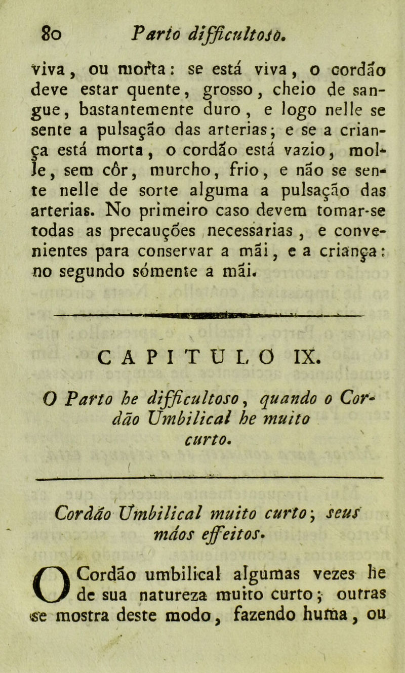 Viva, ou mofta : se esta viva , o cordao deve estar quente, grosso, cheio de san- gue, bastantemente duro , e logo nelle se sente a pulsaçâo das arterias; e se a crian- ça esta morta, o cordao esta vazio, mol* Je, sera côr, raurcho, frio, e nâo se sen- te nelle de sorte alguma a pulsaçâo das arterias. No primeiro caso devern tomar*se todas as precauçoes necessarias , e conve- nientes para conservar a mai, e a criança; no segundo somente a mai* CAPITÜLO IX. O Parto he difficultoso, quando o Cor- dâo Vmbilical he muito curto. Cordao Vmbilical muito curto ; seus mdos effeitos. O Cordao umbilical algumas vezes lie de sua natureza muito curto; outras «e mostra deste modo, fazendo hutna, ou