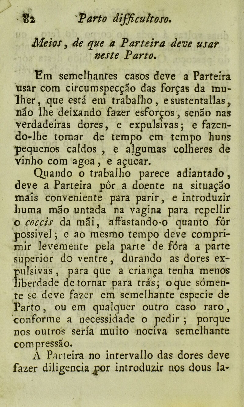Meios j ^ ^ Parteira deve usar neste Parto. Em semelhantes casos deve a Parteira usar com circumspecçao das forças da mu- lher, que esta em trabalho, esustentallas, nao lhe deixando fazer esforços, senâo nas verdadeiras dores, e expulsivas; e fazen- do-lhe tomar de tempo em tempo huns pequenos caldos , e algumas colheres de vinho com agoa, e açucar. Quando o trabalho parece adiantado , deve a Parteira pôr a doente na situaçao mais conveniente para parir, e introduzir huma mao untada na vagina para repellir o coccis da mai, affastando'O quanto for possivel ; e ao mesmo tempo deve compri- mir levemente pela parte de fôra a parte superior do ventre, durando as dores ex- pulsivas , para que a criança tenha menos liberdade de tornar para tras; oque sômen- te se deve fazer em semelhante especie de Parto, ou em qualquer outro caso raro, conforme a necessidade o pedir ; porque nos outros séria muito nociva semelhante compressao. A Parteira no intervallo das dores deve fazer diligencia jpor introduzir nos dous la*
