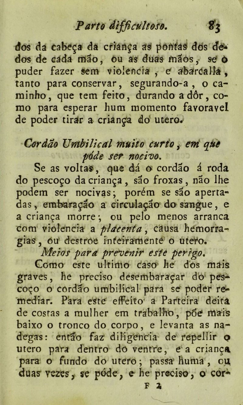 dos da cabeça da cr'îânça as poftfas dos dé* dos de câda mao, ou as duas frrâos, se ù puder fazer $em vioiencia , e abaircalfa, tanto para conservar, segurando-a , o ca- minho, que tem feito, durando adôr, co- mo para esperar hum momento favoravel de poder tirar a criança do utero# Cordao Umbilical mutto curio, em que pode set nocivo. Se as voltas, que da o cordao a roda do pescoço da criança , sâo froxas , nâo lhe podem ser nocivas; porém se sâo aperta- das, embaraçâo a circulaçâo do saugue, e a criança morre*, ou pelo menos arranca com vioiencia a placenta, causa hemorra^ gias, ou destroe infeifamenté o utero. Meios para prévenir este perrgo. Como este ulrimo caso he dos mais graves, he preciso desembaraçar do pes- coço o cordao umbilical para se poder re- mediar. Para este efFeito' a Parteira deira de costas a mulher em trabalho, pôe maïs baixo o tronco do corpo, e levanta as na- degas: entao faz diligencia' de repellir q utero para dentro do ventre, e a criança para o ftindo do utero ; passa’ huma , c\i duas’ vezes, se pode, e he preciso, o cor* f a