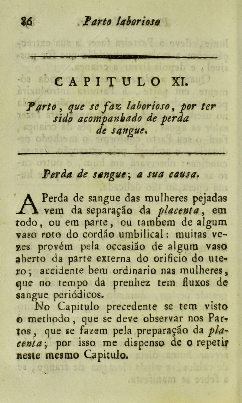 % Parte laborioso % 6 C A P I T U L O XI. Parto , que se faz laborioso, for ter- Peràa de sangue ; sua causa. Perda de sangue das roulheres pejadas vera da separaçâo da placenta, em todo, ou era parte, ou tambera de algum vaso roto do cordâo umbilical : rnuitas ve- zes provétn pela occasiâo de algum vaso aberto da parte externa do orificio do ute- ro ; accidente bera ordinario nas mulheres» que no tempo da prenhez tem fîuxos de sangue periôdicos. No Capitulo precedente se tem visto o methodo, que se deve observar nos Par- Tos, que se fazem pela preparaçâo da pla- centa-, por isso me dispenso de o repetir neste mesmo Capitulo. sido acompanbado de perda de sangue.