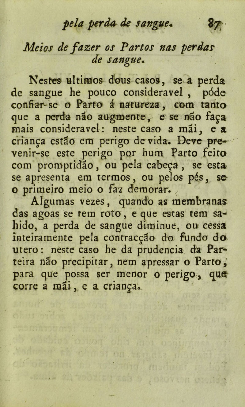 Meios de fa zer os P art os nas perda? de sangue. Nestes ultimos dbus caso», se a perda de sangue he pouco consideravel , pode confiar-se o Parte â natureza, com tanta que a perda nâo augmente, e se nâo faça mais consideravel: neste caso a mai, e a criança estao em perigo dévida. Deve pre- venir-se este perigo por hum Parto feito com promptidâo, ou pela cabeça, se esta se apresenta em termos, ou pelos pés, se o primeiro meio o faz demorar. , Algumas vezes, quando as mernbranas das agoas se tem roto, e que estas tem sa- hido, a perda de sangue diminue, ou cessa inteiramente pela contracçao do fundo do utero: neste caso he da prudencia da Par- teira nâo precipitar, nem apressar o Partoy para que possa ser menor o perigo, que corre a mai , e a crianja.. \
