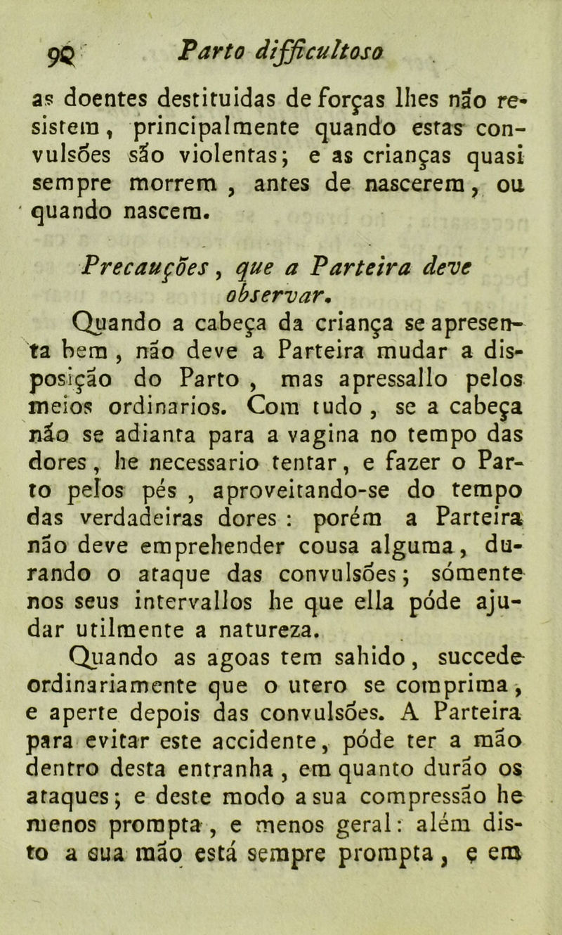 as doentes destituidas de forças lhes nâo ré- sistera, principalmente quando estas con- vulsoes sâo violentas; e as crianças quasi sempre morrem , antes de nascerera, ou ' quando nascern. Precauçoes, que a Par te ira deve observar. Quando a cabeça da criança se apresen- ta bem , nâo deve a Parteira mudar a dis- posiçâo do Parto , mas apressallo pelos meios ordinarios. Com tudo , se a cabeça r&o se adianta para a vagina no tempo das dores, he necessario tentar, e fazer o Par- to pelos pés , aproveitando-se do tempo das verdadeiras dores : porém a Parteira nâo deve emprehender cousa alguraa, du- rando o ataque das convulsoes; somente nos seus intervallos he que ella pode aju- dar utilmente a natureza. Quando as agoas tera sahido, succédé ordinariamente que o utero se comprima, e aperte depois das convulsoes. A Parteira para evitar este accidente, pode ter a mao dentro desta entranha , era quanto durâo os ataques; e deste modo a sua compressâo he ruenos prorapta , e menos gérai: além dis- to a eua tuâo esta sempre prompta, ç era