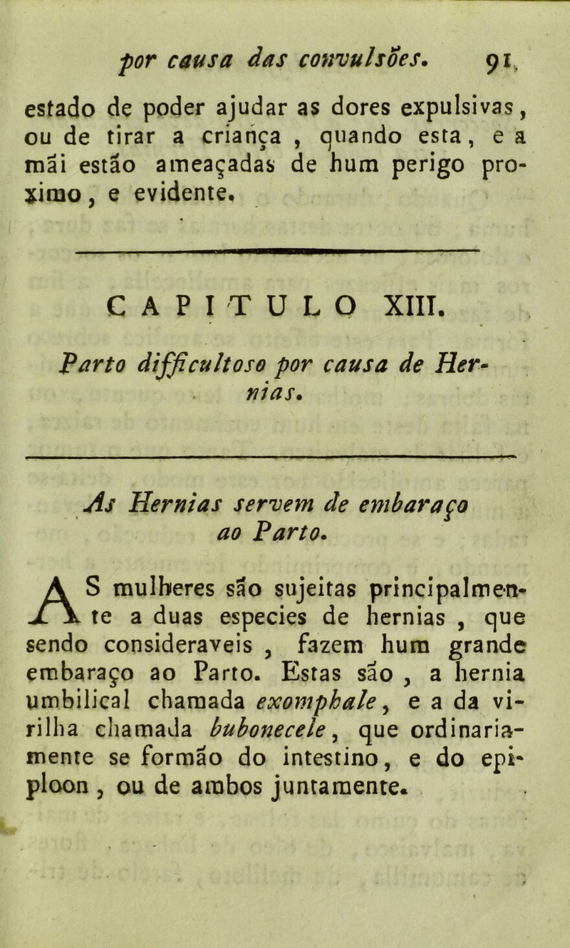 estado de poder ajudar as dores expulsivas, ou de tirar a criança , quando esta, e a mai estâo ameaçadas de hum perigo pro- xiruo, e évidente. CAPITULO XIIÎ. Parto difficultoso por causa de Her- nias. As Hernias servem de embaraço ao Parto. AS mulberes sao sujeitas principalmen- te a duas especies de hernias , que sendo consideraveis , f3zem hum grande embaraço ao Parto. Estas sao , a hernia umbilical chamada exomphale, e a da vi- rilha chamada bubonecele, que ordinaria- mente se formâo do intestino, e do epi* ploon j ou de arabos juntaraente.