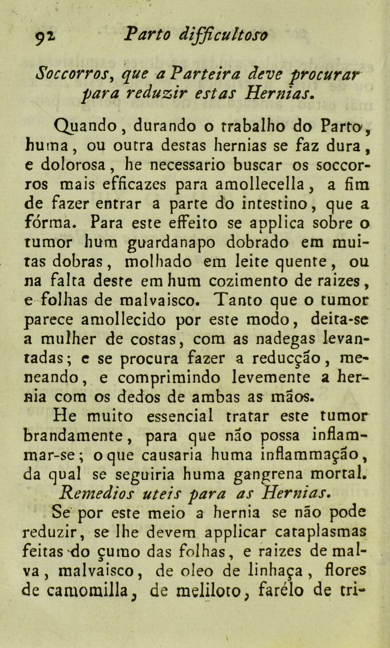 Soccorros, que a Parteira deve procurar para reduzir estas Hernias. Quando, durando o trabalho do Parto, huma, ou outra desras hernias se faz dura, e dolorosa, he necessario buscar os soccor- ros mais efficazes para amollecella, a Am de fazer entrar a parte do intestino, que a forma. Para este efFeito se applica sobre o tumor hum guardanapo dobrado em mui- ras dobras , molhado em leite quente , ou na falta deste em hum cozimento de raizes, e folhas de malvaisco. Tanto que o tumor parece amollecido por este modo, deita-se a muîher de costas, com as nadegas levan- tadas ; e se procura fazer a reducçâo, me- neando, e comprimindo levemente a her- nia com os dedos de ambas as mâos. He muito essencial tratar este tumor brandamente, para que nao possa inflam- mar-se; oque causaria huma inflammaçâo, da quai se seguiria huma gangrena mortal. Remedios uteis para as Hernias. Se por este meio a hernia se nâo pode reduzir, se Ihe devem applicar cataplasmas feitas do çutuo das folhas, e raizes de mal- va, malvaisco, de oleo de linhaça , flores de caaiomilla^ de meliloto; farélo de tri-