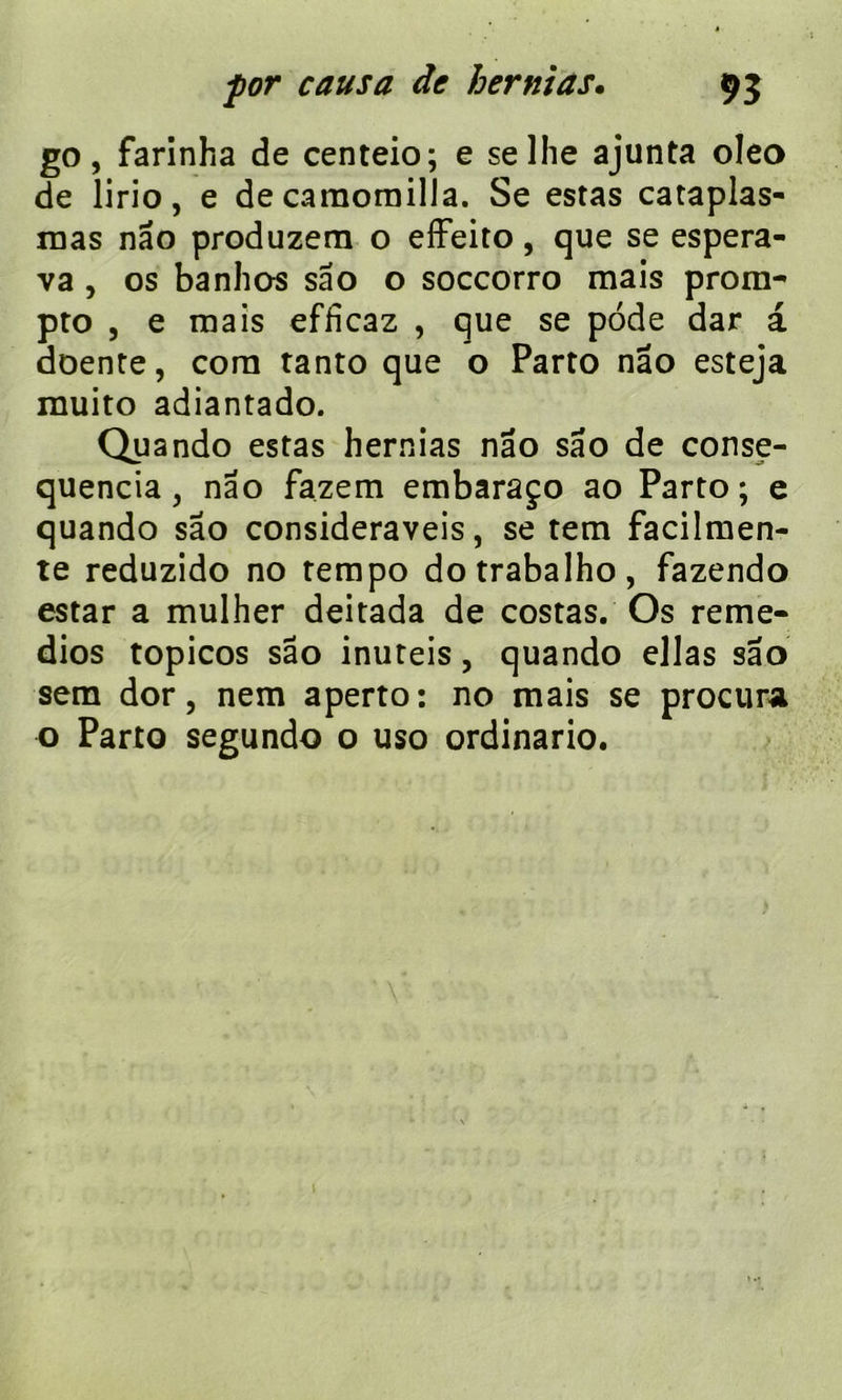 for causa de hernias. 95 go, farinha de centeio; e selhe ajunta oleo de lirio, e de camoroilla. Se estas cataplas- mas nao produzem o effeito, que se espera- va , os banho-s sâo o soccorro mais prom- pto , e mais efficaz , que se pôde dar a doente, corn tanto que o Parto nâo esteja muito adiantado. au ando estas hernias nâo sâo de conse- quencia, nao fazem embaraço ao Parto; e quando sao consideraveis, se tem facilmen- te reduzido no tempo dotrabalho, fazendo estar a mulher deitada de costas. Os reme- dios topicos sâo inuteis, quando ellas sâo sem dor, nem aperto: no mais se procura o Parto segundo o uso ordinario.