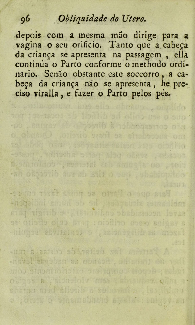 depois corn a mesma mao dirige para a vagina o seu orificio. Tanto que a cabeça da criança se apresenra na passagem , ella continua o Parto conforme o methodo ordi- nario. Senâo obstante este soccorro, a ca- beça da criança nâo se apresenra, he pre- ciso viralla, e fazer o Parto pelos pés.