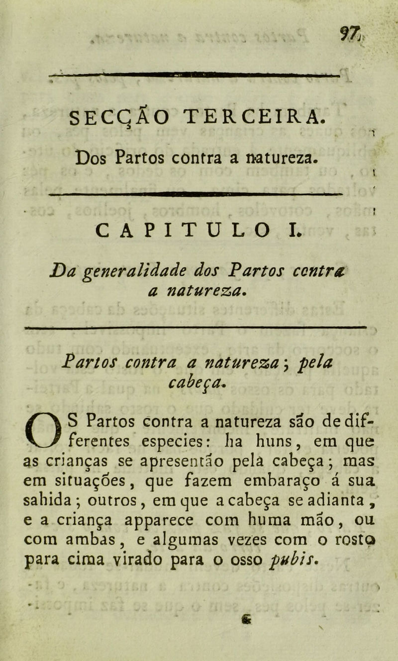 9Z SECQÂO TERCEIRA. Dos Partos contra a natureza. CAPITULO L JDa generalidade dos Partos contra* a natureza. Partos contra a natureza ÿ fêla cabeça. S Partos contra a natureza sao de dif- ferentes especies: ha huns, etn que as crianças se apresentao pela cabeça ; mas em situaçoes, que fazera embaraço a sua sahida ; outros, era que a cabeça se adianta, e a criança apparece com huma mao, ou com ambas, e algumas vezes com o rosta para cima virado para o osso pubis. \ 6