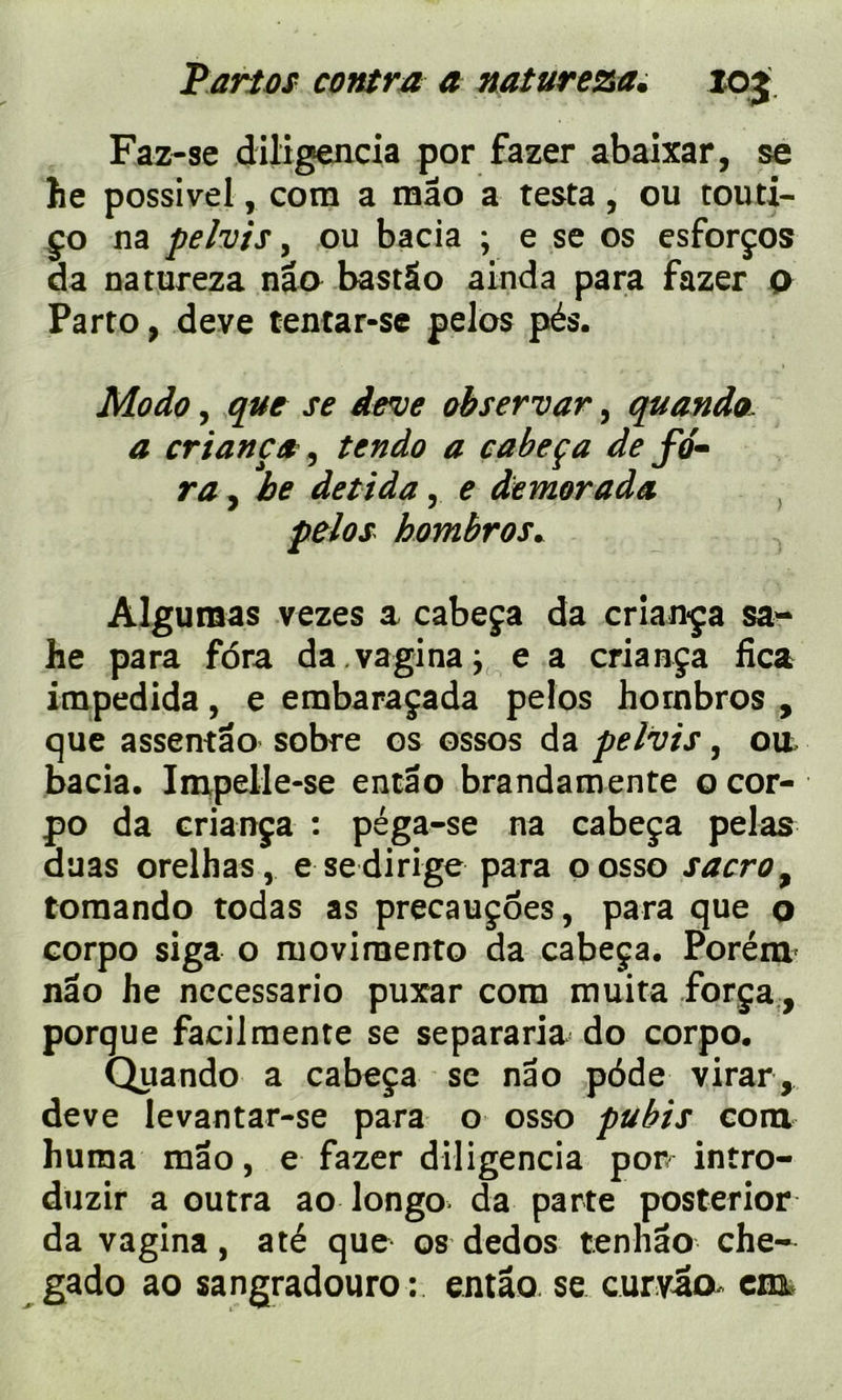 Faz-se diligencia por fazer abaixar, se he possivel, corn a mao a testa, ou touti- ço na pelvis, ou bacia ; e se os esforços da natureza nâo bastâo ainda para fazer o Parto, deve tentar-sc pelos pés. Modo, que se deve observar, quando. a cri an ça , tendo a cabeça de fo» ra, be detida, e demorada pelos hombros. Aigu mas v ezes a cabeça da cr lança sa- he para fdra da vagina ; e a criança fica impedida, e embaraçada pelos hornbros , que assentâo sobre os ossos da pelvis, ou, bacia. Impelle-se entâo brandamente ocor- po da criança : péga-se na cabeça pelas auas orelhas, e se dirige para oosso sacroy tomando todas as precauçôes, para que o corpo siga o ruovirnento da cabeça. Porém nâo he necessario puxar com muita força, porque facilmente se separaria do corpo. Quando a cabeça se nâo pôde virar, deve levantar-se para o osso pubis com huma mao, e fazer diligencia por intro- duzir a outra ao longo. da parte posterior da vagina, a té que os dedos tennâo che-
