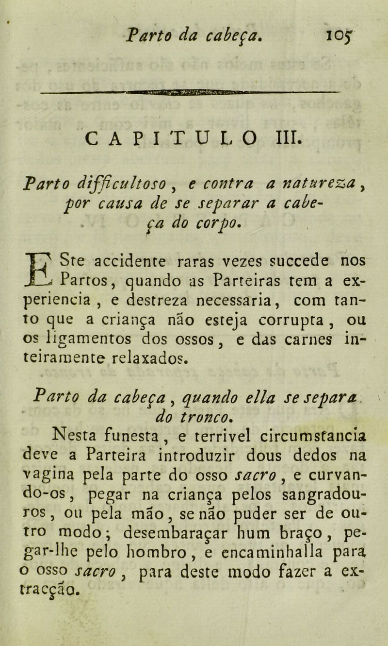 CAPITDLO III. Parto difficultoso , e contra a natureza , for causa de se separar a cabe- ça do corpo. ESre accidente raras vezes succédé nos Partos, quando as Parteiras rem a ex- periencia , e destreza necessaria, corn tan- to que a criança nâo esteja corrupta , ou os lîgamentos dos ossos, e das carnes in- teiramente relaxados. Parto da cabeça, quando ella se sépara do tronco. Nesta funesta , e terrivel circumsfancia deve a Parteira introduzir dous dedos na vagina pela parte do osso sacro, e curvan- do -os, pegar na criança pelos sangradou- ros, ou pela mao, se nâo puder ser de ou- tro modo; desembaraçar hum braço, pe- gar-lhe pelo hombro, e encaminhalla para o osso sacro , para deste modo fazer a ex- tra cçâo.