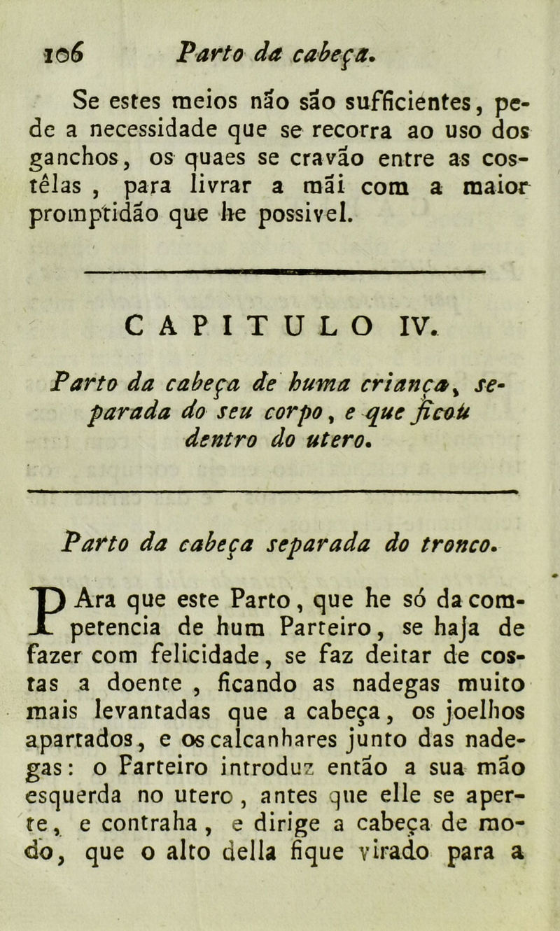 Se estes rneios nao sâo sufficientes, pe- de a necessidade que se recorra ao uso dos ganchos, os quaes se cravâo entre as cos- têJas , para livrar a mai com a raaior promptidâo que lie possivel. C A P I T U L O IV. Parto da cabeça de huma cri an ça , se- parada do seu corpo, e que ficoü dentro do utero. Parto da cabeça separada do tronco. P Ara que este Parto, que he so da cora- petencia de hum Parteiro, se haja de fazer com felicidade, se faz deitar de cos- tas a doente , ficando as nadegas muito mais levantadas que a cabeça, os joelhos apartados, e os calcanhares junto das nade- gas: o Farteiro introduz entao a sua mao esquerda no utero , antes que elle se aper- te, e contraha , e dirige a cabeça de mo- do, que o alto délia fique virado para a