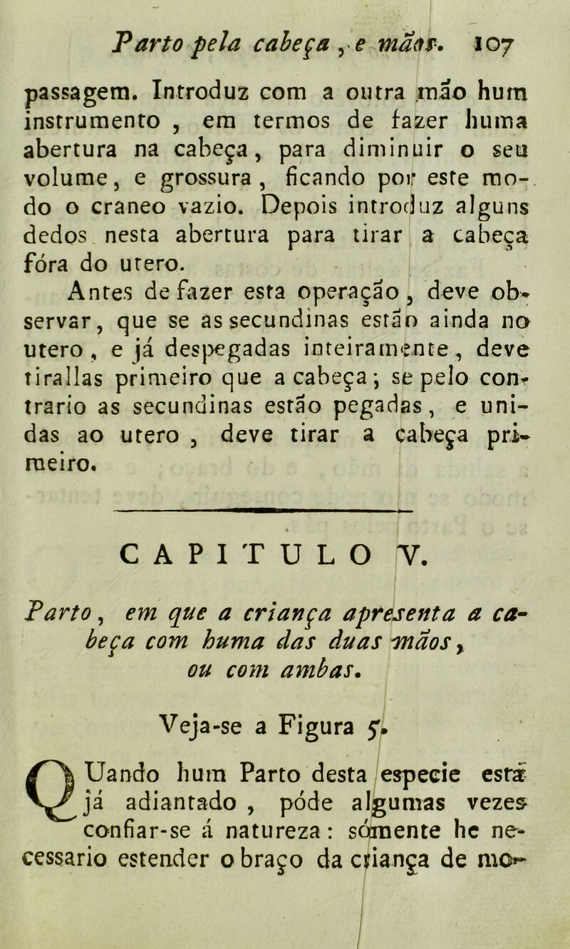passagem. Introduz com a outra mao hum instrumento , era termos de fazer huma abertura na cabeça, para diminuir o seti volume, e grossura , ficando poir este mo- do o craneo vazio. Depois introduz alguns dedos nesta abertura para tirar a cabeça fora do utero. Antes de fazer esta operaçao , deve ob- servar, que se assecundinas estao ainda no utero, e ja. despegadas inteiramente, deve tirai las primeiro que a cabeça ; se pelo con- trario as secundinas estao pegadas, e uni- das ao utero , deve tirar a cabeça pri- rueiro. C A P 1 T U L O Y. Parto, em que a criança apresenta a ca- beça com huma das duas vnaos, ou com ambas. Veja-se a Figura y. QUando hum Parto desta espeeie esrar- ja adiantado , pode algumas vezes confiar-se a natureza : somente lie ne- cessario estendcr o braço da criança de mo*-