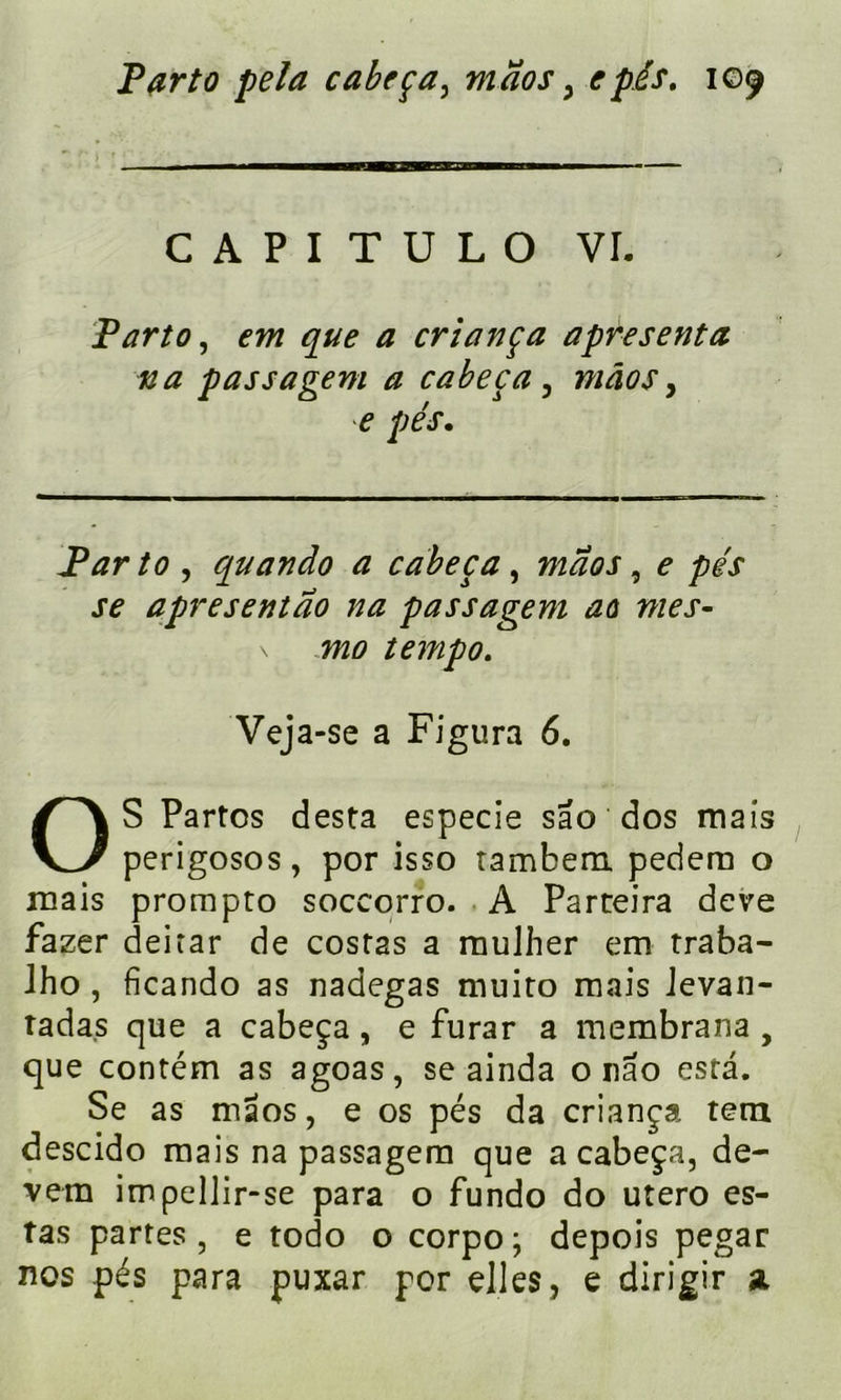 C A P I T U L O VL Tarto, em que a criança apresenta na passagent a cabeça , mâos, e pés. /<? , quando a cabeça, 7^01, ? pés se a près eut ao na pas sagem ao mes- \ 7720 tempo. Veja-se a Figura 6. OS Partes desta especie sao dos mais perigosos, por isso tambem pedem o mais prompto soccorro. A Parteira deve fazer deirar de cost2s a mulher em traba- Jho , ficando as nadegas rnuito mais Jevan- tada.s que a cabeça, e furar a membrana , que contém as agoas, se ainda onao esta. Se as maos, e os pés da criança tern descido mais na passagem que a cabeça, de- vem impellir-se para o fundo do utero es- tas partes, e todo o corpo; depois pegar nos pés para puxar por elles, e dirigir a