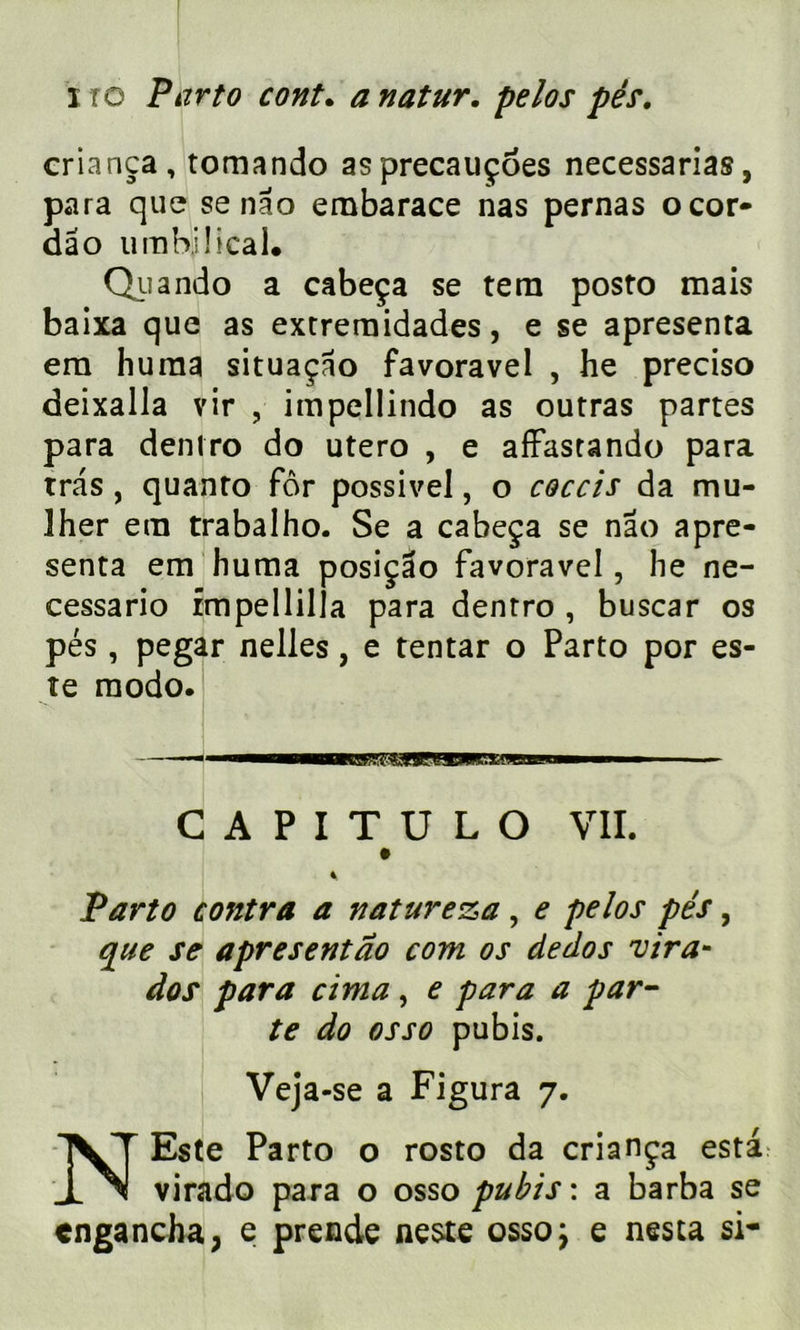 criança, tomando asprecauçoes necessarias, para que se nao ernbarace nas pernas ocor- dâo umbilical. Qiiando a cabeça se tern posto mais baixa que as extreraidades, e se apresenta era huma situaçao favoravel , he preciso deixalla vir , impellindo as outras partes para dentro do utero , e afFastando para tras, quanto for possivel, o coccis da mu- 3her etn trabalho. Se a cabeça se nao apre- senta em huma posiçâo favoravel, he ne- cessario fmpellilla para dentro , buscar os pés, pegar nelles, e tentar o Parto por es- te modo. C A P I T U L O VII. » 4 Parto contra a nature&a , e pelos pés, que se apresentao com os dedos vira- dos para cima , e para a par- te do osso pubis. Veja-se a Figura 7. N Este Parto o rosto da criança esta virado para o osso pubis: a barba se cngancha, e prende neste osso; e nés ta si-