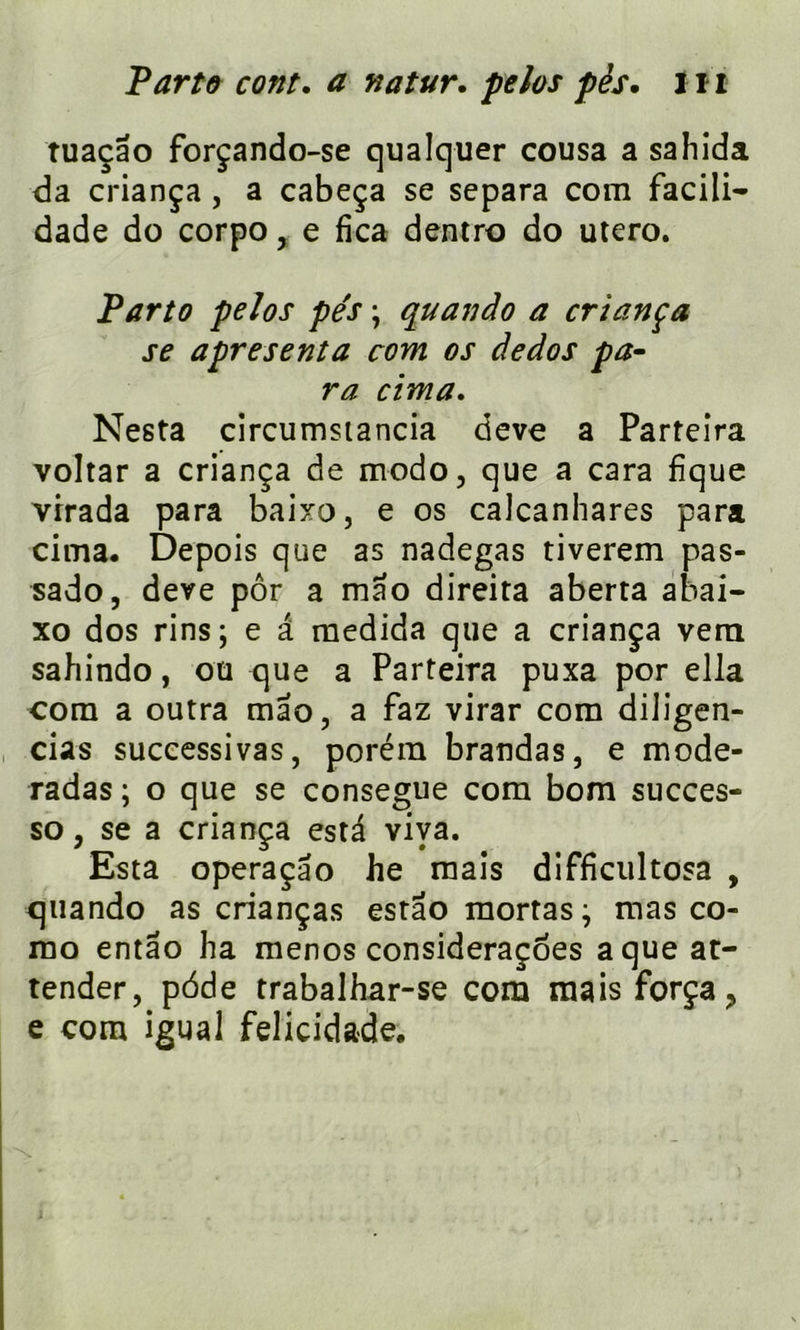 Parte cont. a natur. pelos pès. 1ï1 tuaçao forçando-se qualquer cousa a sahida da criança , a cabeça se sépara com facili- dade do corpo , e fica dentro do utero. Parto pelos pés \ quando a criança se apresenta com os dedos pa- ra cima. Nesta circumsiancia deve a Parteira voltar a criança de modo, que a cara fique virada para baixo, e os caJcanhares para cima. Depois que as nadegas tiverem pas- sado, deve pôr a mao direita aberta abai- xo dos rins; e a medida que a criança vern sahindo, ou que a Parteira puxa por ella com a outra mao, a faz virar com diligen- cias successivas, poréra brandas, e mode- radas ; o que se consegue com bom succes- so, se a criança esta viva. Esta operaçâo he mais difficultosa , quando as crianças estao mortas; mas co- rao entao ha menos consideraçoes a que at- tender, pdde trabalhar-se com mais força > e com igual felicidade.