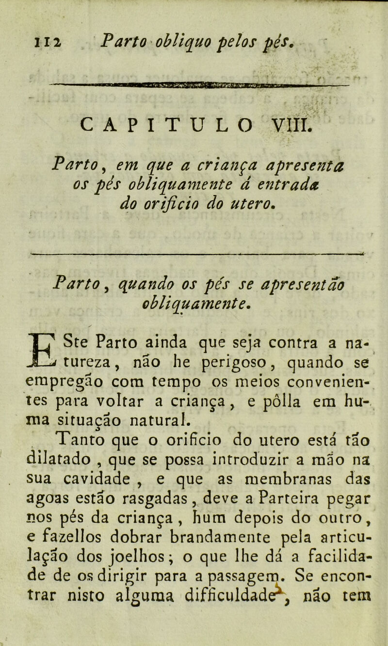 — 1 ■ iiiiiw»hiLiii»,ffV7SCTraaffiî7î;garwrT|«'iiii — i C A P I T U L O VIII. Parto, em que a criança apresenta os pés obliquamente à entrada do orificio do utero. Parto , quando os pés se âpre sent do obliquamente. ESte Parto ainda que seja contra a na- tureza, nâo lie perigoso, quando se erapregao com tempo os meios convenien- tes para voltar a criança, e pôlla em hu- ma situaçâo natural. Tanto que o orificio do utero esta tâo diJatado , que se possa introduzir a mao na sua cavidade , e que as membranas das agoas estao rasgadas, deve a Parteira pegar nos pés da criança, hum depois do outro, e fazellos dobrar brandamente pela articu- laçao dos joelhos ; o que lhe da a facilida- de de osdirigir para a passagem. Se encon- trar nisto alguraa difficuidader, nâo tem