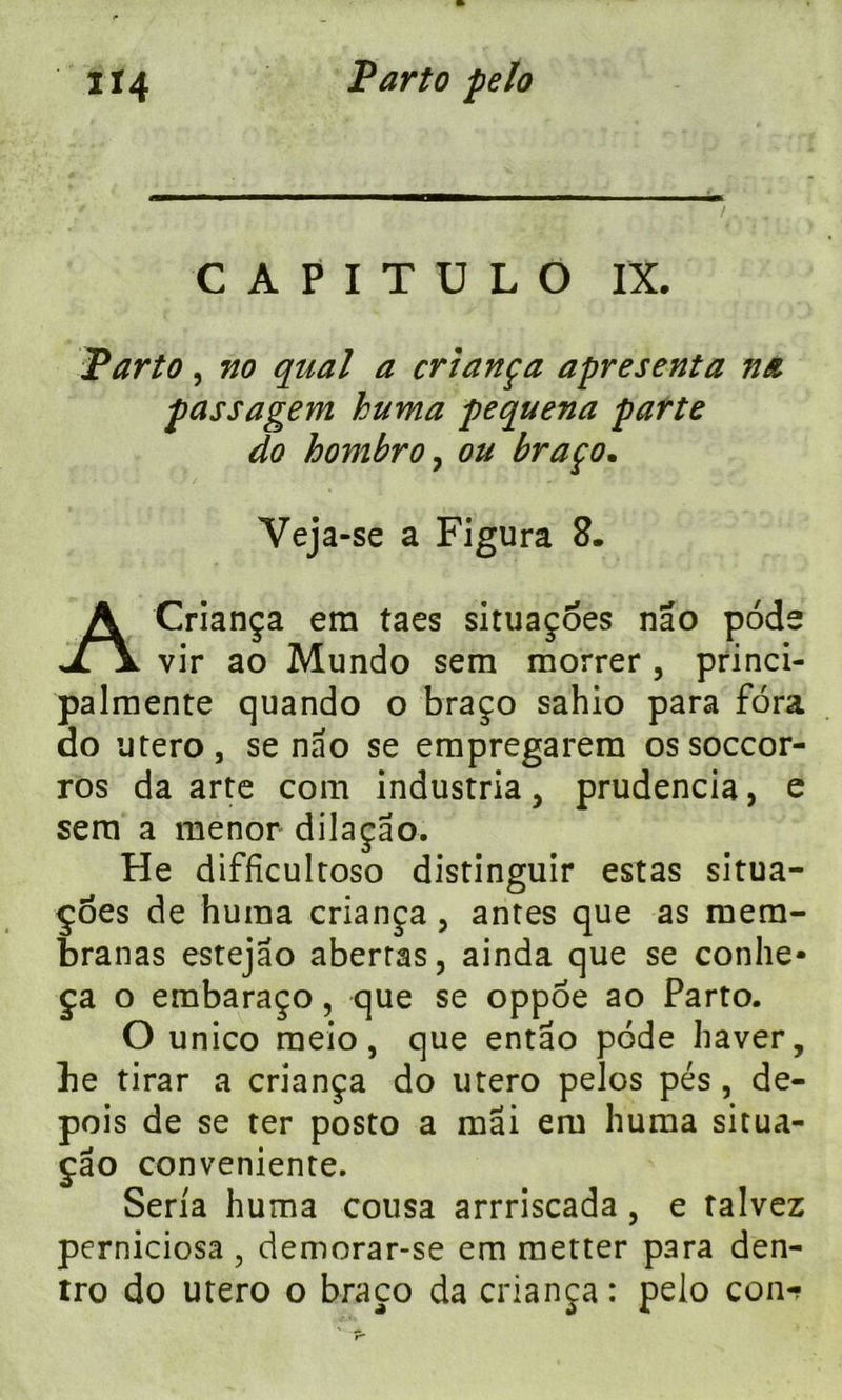 - i ■ ii——». ,. — • / , ; . CAPITDLO IX. Parto, no quai a cri an ça apres enta na passagem huma pequena parte do hombro, ou braço. Veja-se a Figura 8. A Criança era taes situaçoes nao pode vir ao Mundo sem morrer , princi- palmente quando o braço sahio para fora do utero, se nao se erapregarera os soccor- ros da arte com industria, prudencia, e sera a raenor dilaçao. He diffîcultoso distinguir estas situa- çoes de huma criança , antes que as raera- branas estejao aberras, ainda que se conhe* ça o embaraço, que se oppoe ao Parto. O unico raeio, que entâo pode baver, be tirar a criança do utero pelos pés , de- pois de se ter posto a mai era huma situa- çâo conveniente. Séria huma cousa arrriscada , e talvez perniciosa , demorar-se em raetter para den- tro do utero o braço da criança: pelo con-?