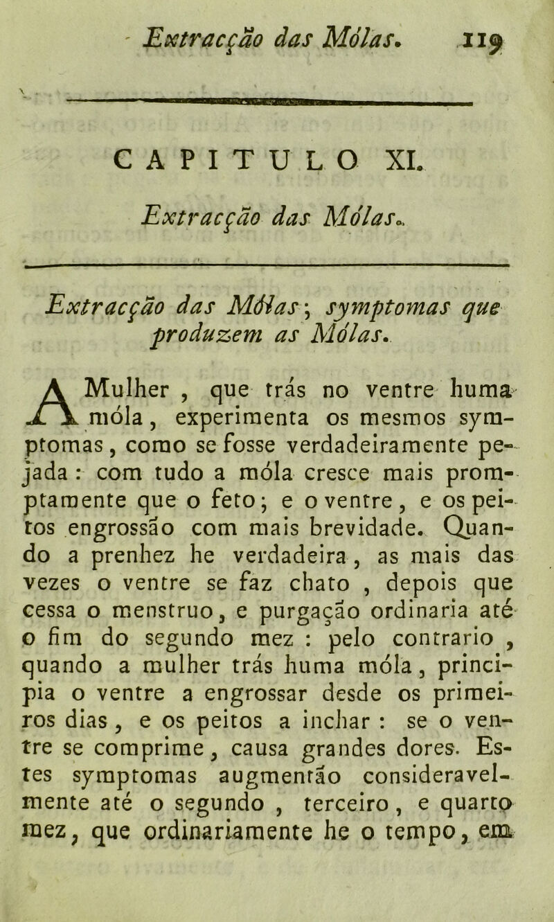 \ C A P I T U L O XL Extracçao das Molas0. Extracçao das Màias\ symptomas que produzem as Mêlas. AMulher , que tras no ventre huma mola , expérimenta os mesmos sym- ptomas, corao se fosse verdadeiramente pe- jada : com tudo a mola cresce mais prom- ptaraente que o feto; e o ventre, e os pei- tos engrossâo com mais brevidade. Quan- do a prenhez he verdadeira , as mais das vezes o ventre se faz chato , depois que cessa o menstruo, e purgaçao ordinaria até o fîm do segundo mez : pelo contrario , quando a mulher tras huma mola 5 princi- pe o ventre a engrossar desde os priraei- ros dias , e os peitos a inchar : se o ven- tre se comprime, causa grandes dores. Es- tes symptomas augmenrao consideravel- mente até o segundo , terceiro, e quarto mez; que ordinariamente he o tempo, em