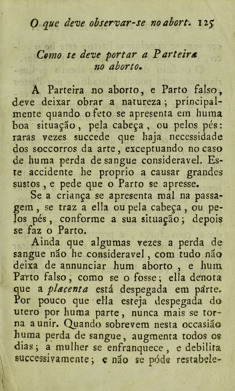 Como se deve portar a P arteira no aborto. A Partefra no aborto^ e Parto falso, deve deixar obrar a natureza ; principal- menre quando ofeto se apresenta ein huma boa situaçao , pela cabeça, ou pelos pés: raras vezes succédé que haja necessidade dos soccorros da arte, excepruando no caso de huma perda desangue consideravel. Es- te accidente he proprio a causar grandes sustos , e pede que o Parto se apresse. Se a criança se apresenta mal na passa- gera , se traz a ella ou pela cabeça, ou pe- los pés, conforme a sua situaçao ; depois se faz o Parto. Ainda que algumas vezes a perda de sangue nâo he consideravel, com tudo nao deixa de annunciar hum aborto , e hum Parto falso, como se o fosse; ella dénota que a placenta esta despegada em parte. Por pouco que ella esteja despegada do utero por huma parte, nunca mais se tor- na a unir. Quando sobrevem nesta occasiâo huma perda de sangue, augmenta todos os dias; a mulher se enfranquece , e débilita successivamente ; e nao se pôde restabele-
