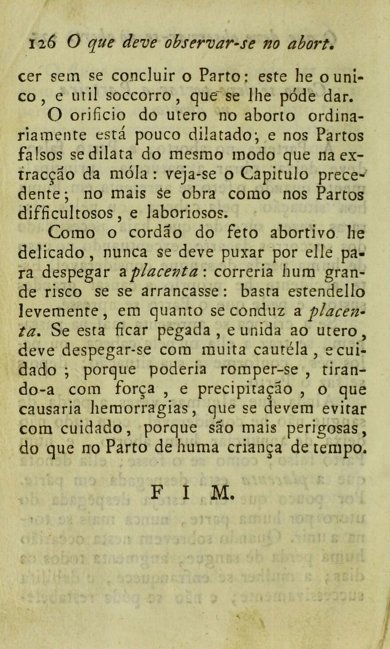 cer sein se concluir o Parto: este lie ouni- co , e util soccorro, que~ se lhe pôde dar. O orificio do utero no aborto ordina- riamente esta pouco dilatadoj e nos Partos falsos se dilata do mesmo modo que na ex- tracçâo da môla : veja-se o Capitulo prece- dente ; no mais 3e obra como nos Partos diffîcultosos, e Jaboriosos. Como o cordao do feto abortivo he delicado , nunca se deve puxar por elle pa- ra despegar ^placenta \ correria hum gran- de risco se se arrancasse: basta estendello levemente, em quanto se conduz a placen- ta. Se esta ficar pegada , e unida ao utero, deve despegar-se corn muita cautéla , ecui- dado ; porque poderia romper-se , tiran- do-a com força , e precipitaçâo , o que causaria hemorragias, que se devem evitar com cuidado, porque sao mais perigosas, do que no Parto de huma criança de tempo. F I M.
