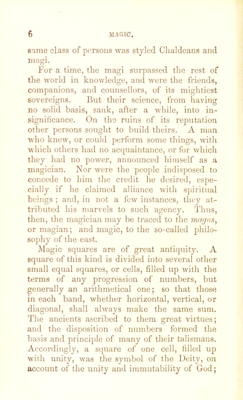 same class of persons was styled Chaldeans and magi. For a time, the magi surpassed the rest of the world in knowledge, and were the friends, companions, and counsellors, of its mightiest sovereigns. But their science, from having no solid basis, sank, after a while, into in- significance. On the ruins of its reputation other persons sought to build theirs. A man who knew, or could perform some things, with which others had no accjuaintance, or for which they had no power, announced himself as a magician. Nor v'ere the people indisposed to concede to him the credit he desired, espe- cially if he claimed alliance with spiritual beings ; and, in not a few instances, they at- tributed his marvels to such agency. Thus, then, the magician may be traced to the magus, or magian; and magic, to the so-called j^hilo- sophy of the east. Magic squares are of great antiquity. A square of this kind is divided into several other small equal squares, or cells, filled up with the terms of any progression of numbers, but generally an arithmetical one; so that those in each band, whether horizontal, vertical, or diagonal, shall always make the same sum. The ancients ascribed to them great virtues; and the disposition of numbers formed the basis and principle of many of their talismans. Accordingly, a square of one cell, filled up with unity, was the symbol of the Deity, on account of the unity and immutability of God;