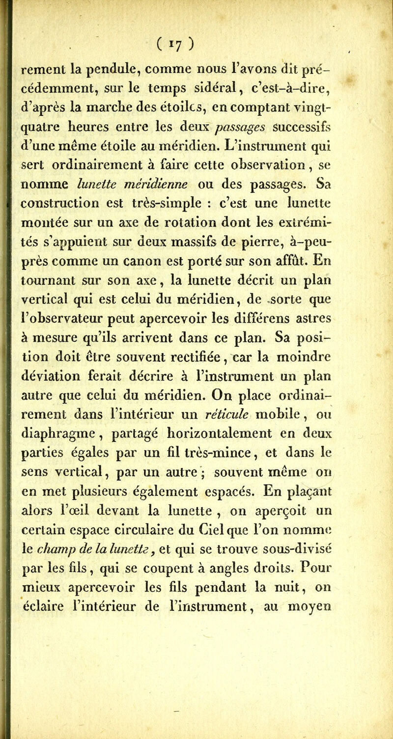 ( *7 ) rement la pendule, comme nous l’avons dit pré- cédemment, sur le temps sidéral, c’est-à-dire, d’après la marche des étoiles, en comptant vingt- quatre heures entre les deux passages successifs d’une même étoile au méridien. L’instrument qui sert ordinairement à faire cette observation, se nomme lunette méridienne ou des passages. Sa construction est très-simple : c’est une lunette montée sur un axe de rotation dont les extrémi- tés s’appuient sur deux massifs de pierre, à-peu- près comme un canon est porté sur son affût. En tournant sur son axe, la lunette décrit un plan vertical qui est celui du méridien, de .sorte que l’observateur peut apercevoir les différens astres à mesure qu’ils arrivent dans ce plan. Sa posi- tion doit être souvent rectifiée, car la moindre déviation ferait décrire à l’instrument un plan autre que celui du méridien. On place ordinai- rement dans l’intérieur un réticule mobile, ou diaphragme, partagé horizontalement en deux parties égales par un fil très-mince, et dans le sens vertical, par un autre ; souvent même on en met plusieurs également espacés. En plaçant alors l’œil devant la lunette , on aperçoit un certain espace circulaire du Ciel que l’on nomme le champ de la lunette, et qui se trouve sous-divisé par les fils, qui se coupent à angles droits. Pour mieux apercevoir les fils pendant la nuit, on éclaire l’intérieur de l’instrument, au moyen