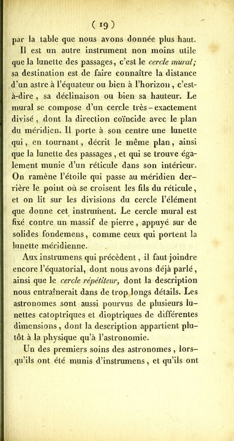 ( *9 ) par la table que nous ayons donnée plus haut. Il est un autre instrument non moins utile que la lunette des passages, c’est le cercle mural; sa destination est de faire connaître la distance d’un astre à l’équateur ou bien à l’horizon , c’est- à-dire , sa déclinaison ou bien sa hauteur. Le mural se compose d’un cercle très - exactement divisé , dont la direction coïncide avec le plan du méridien. Il porte à son centre une lunette qui, en tournant, décrit le même plan, ainsi que la lunette des passages , et qui se trouve éga- lement munie d’un réticule dans son intérieur. On ramène l’étoile qui passe au méridien der- rière le point où se croisent les fils du réticule, et on lit sur les divisions du cercle l’élément que donne cet instrument. Le cercle mural est fixé contre un massif de pierre, appuyé sur de solides fondemens, comme ceux qui portent la lunette méridienne. Aux instrumens qui précèdent, il faut joindre encore l’équatorial, dont nous avons déjà parlé, ainsi que le cercle répétiteur, dont la description nous entraînerait dans de trop longs détails. Les astronomes sont aussi pourvus de plusieurs lu- nettes catoptriques et dioptriques de différentes dimensions , dont la description appartient plu- tôt à la physique qu’à l’astronomie. Un des premiers soins des astronomes, lors- qu’ils ont été munis d’instrumens, et qu’ils ont