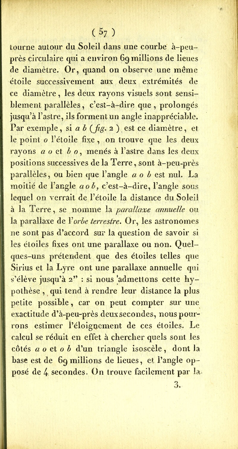 tourne autour du Soleil dans une courbe à-peu- près circulaire qui a environ 69 millions de lieues de diamètre. Or, quand on observe une même étoile successivement aux deux extrémités de ce diamètre, les deux rayons visuels sont sensi- blement parallèles, c’est-à-dire que , prolongés jusqu’à l’astre, ils forment un angle inappréciable. Par exemple, si a b (fig. 2 ) est ce diamètre, et le point o l’étoile fixe , on trouve que les deux rayons «o et b o, menés à l’astre dans les deux positions successives de la Terre, sont à-peu-près parallèles, ou bien que l’angle a o b est nul. La moitié de l’angle aob, c’est-à-dire, l’angle sous lequel on verrait de l’étoile la distance du Soleil à la Terre, se nomme la parallaxe annuelle ou la parallaxe de Y orbe terrestre. Or, les astronomes ne sont pas d’accord sur la question de savoir si les étoiles fixes ont une parallaxe ou non. Quel- ques-uns prétendent que des étoiles telles que Sirius et la Lyre ont une parallaxe annuelle qui s’élève jusqu’à 2” : si nous 'admettons cette hy- pothèse , qui tend à rendre leur distance la plus petite possible, car on peut compter sur une exactitude d’à-peu-près deuxsecondes, nous pour- rons estimer l’éloignement de ces étoiles. Le calcul se réduit en effet à chercher quels sont les côtés a o et o b d’un triangle isoscèle, dont la base est de 69 millions de lieues, et l’angle op- posé de 4- secondes. On trouve facilement par la 3.