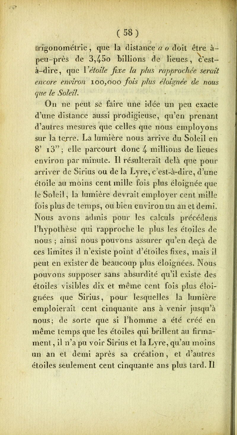 Irigonométrie , que la distance a o doit être à- peu-près de 3,4-So billions de lieues, c’est- à-dire, que Y étoile fixe la plus rapprochée serait encore environ 100,000 fois plus éloignée de nous que le Soleil. On ne peut se faire une idée un peu exacte d’une distance aussi prodigieuse, qu’en prenant d’autres mesures que celles que nous employons sur la tejre. La lumière nous arrive du Soleil en 8’ i3” ; elle parcourt donc 4 millions de lieues environ par minute. Il résulterait delà que pour arriver de Sirius ou de la Lyre, c’est-à-dire, d’une étoile au moins cent mille fois plus éloignée que le Soleil, la lumière devrait employer cent mille fois plus de temps, ou bien environ un an et demi. Nous avons admis pour les calculs précédens l’hypothèse qui rapproche le plus les étoiles de nous ; ainsi nous pouvons assurer qu’en deçà de ces limites il n’existe point d’étoiles fixes, mais il peut en exister de beaucoup plus éloignées. Nous pouvons supposer sans absurdité qu’il existe des étoiles visibles dix et même cent fois plus éloi- gnées que Sirius, pour lesquelles la lumière emploierait cent cinquante ans à venir jusqu’à nous; de sorte que si l’homme a été créé en même temps que les étoiles qui brillent au firma- ment , il n’a pu voir Sirius et la Lyre, qu’au moins un an et demi après sa création, et d’autres étoiles seulement cent cinquante ans plus tard. Il