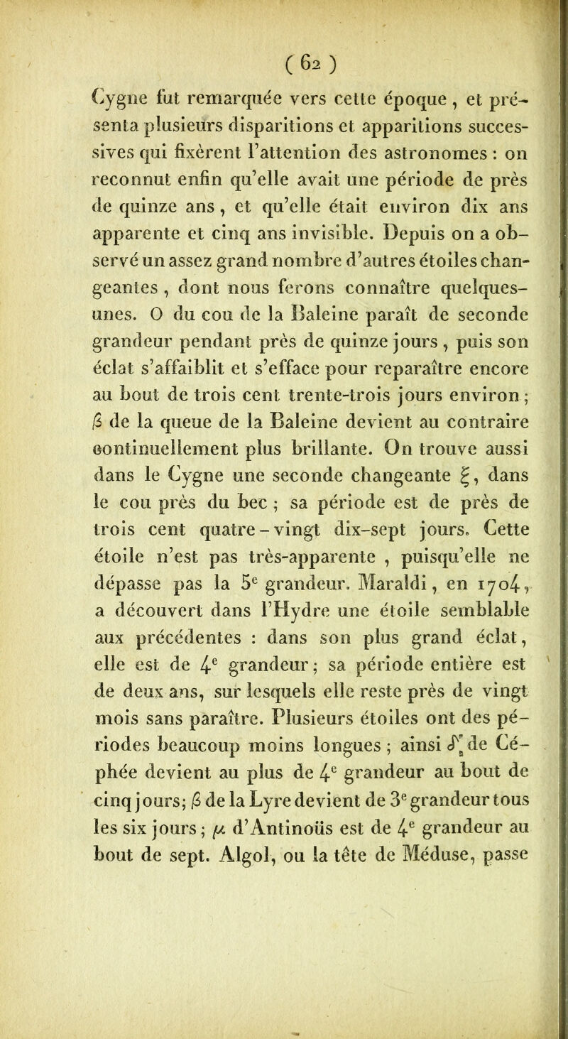 Cygne fut remarquée vers cette époque, et pré- senta plusieurs disparitions et apparitions succes- sives qui fixèrent l’attention des astronomes : on reconnut enfin qu’elle avait une période de près de quinze ans, et qu’elle était environ dix ans apparente et cinq ans invisible. Depuis on a ob- servé un assez grand nombre d’autres étoiles chan- geantes , dont nous ferons connaître quelques- unes. O du cou de la Baleine paraît de seconde grandeur pendant près de quinze jours , puis son éclat s’affaiblit et s’efface pour reparaître encore au bout de trois cent trente-trois jours environ; /S de la queue de la Baleine devient au contraire continuellement plus brillante. On trouve aussi dans le Cygne une seconde changeante dans le cou près du bec ; sa période est de près de trois cent quatre-vingt dix-sept jours. Cette étoile n’est pas très-apparente , puisqu’elle ne dépasse pas la 5e grandeur. Maraldi, en ijo^r a découvert dans l’Hydre une étoile semblable aux précédentes : dans son plus grand éclat, elle est de 4e grandeur ; sa période entière est de deux ans, sur lesquels elle reste près de vingt mois sans paraître. Plusieurs étoiles ont des pé- riodes beaucoup moins longues ; ainsi cT de Cé- phée devient au plus de 4e grandeur au bout de cinq jours; (Z de la Lyre devient de 3e grandeur tous les six jours; (jl d’Antinous est de 4e grandeur au bout de sept. Algol, ou la tête de Méduse, passe