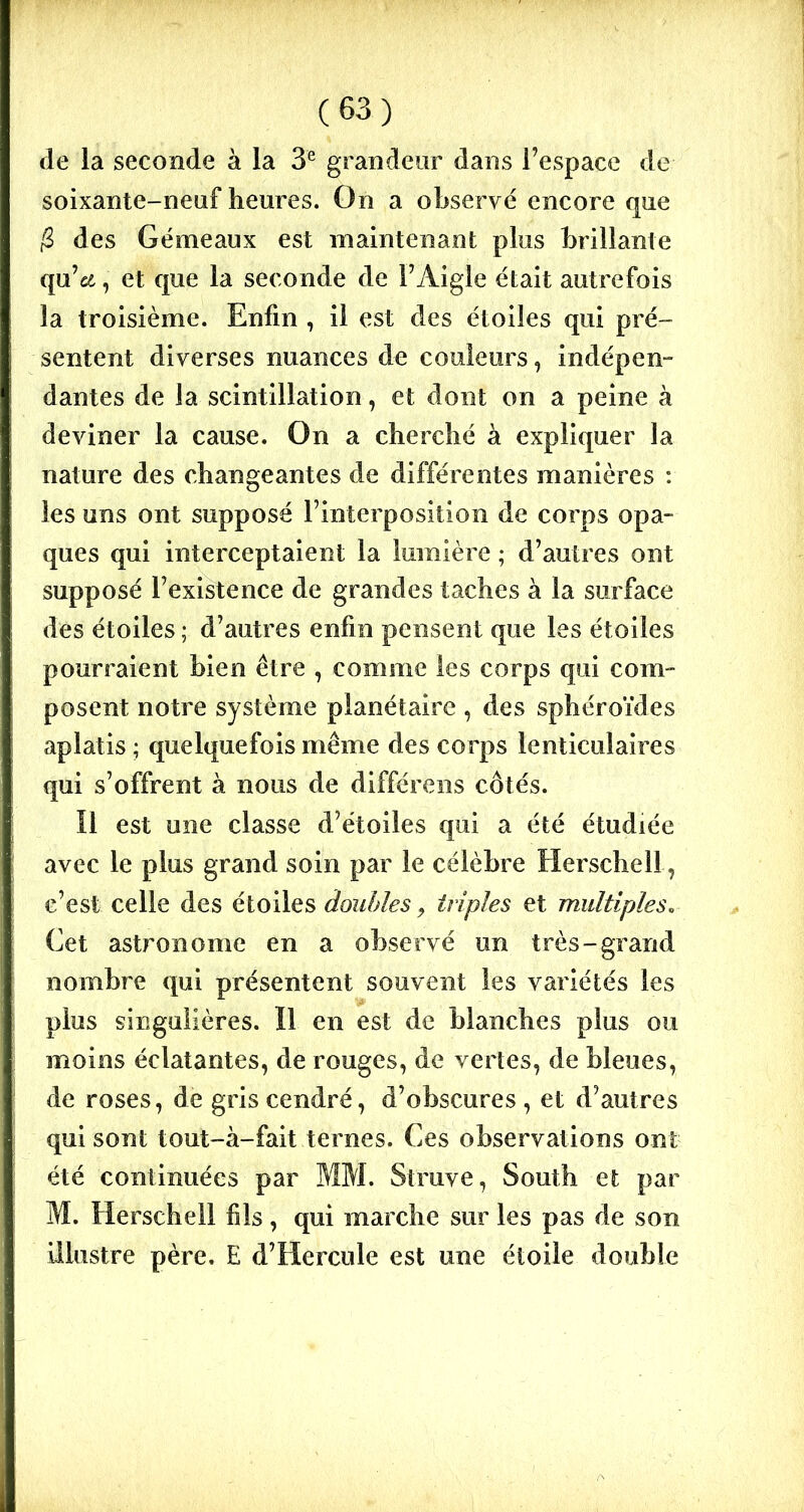 de la seconde à la 3e grandeur dans l’espace de soixante-neuf heures. On a observé encore que /2 des Gémeaux est maintenant plus brillante qu’cd, et que la seconde de l’Aigle était autrefois la troisième. Enfin , il est des étoiles qui pré- sentent diverses nuances de couleurs, indépen- dantes de la scintillation, et dont on a peine à deviner la cause. On a cherché à expliquer la nature des changeantes de différentes manières : les uns ont supposé l’interposition de corps opa- ques qui interceptaient la lumière ; d’autres ont supposé l’existence de grandes taches à la surface des étoiles ; d’autres enfin pensent que les étoiles pourraient bien être , comme les corps qui com- posent notre système planétaire , des sphéroïdes aplatis ; quelquefois même des corps lenticulaires qui s’offrent à nous de différens côtés. Il est une classe d’étoiles qui a été étudiée avec le plus grand soin par le célèbre Herschell, c’est celle des étoiles doubles, triples et multiples. Cet astronome en a observé un très-grand nombre qui présentent souvent les variétés les plus singulières. Il en est de blanches plus ou moins éclatantes, de rouges, de vertes, de bleues, de roses, de gris cendré, d’obscures , et d’autres qui sont tout-à-fait ternes. Ces observations ont été continuées par MM. Sîruve, South et par M. Herschell fils , qui marche sur les pas de son illustre père. E d’Hercule est une étoile double