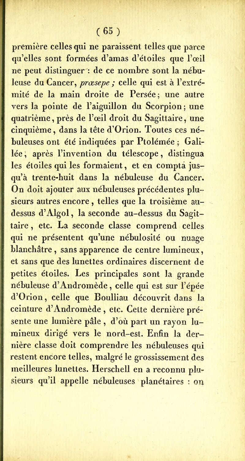 première celles qui ne paraissent telles que parce qu’elles sont formées d’amas d’étoiles que l’œil ne peut distinguer : de ce nombre sont la nébu- leuse du Cancer, prœsepe ; celle qui est à l’extré- mité de la main droite de Persée; une autre vers la pointe de l’aiguillon du Scorpion ; une quatrième, près de l’œil droit du Sagittaire, une cinquième, dans la tête d’Orion. Toutes ces né- buleuses ont été indiquées par Ptolémée ; Gali- lée , après l’invention du télescope, distingua les étoiles qui les formaient, et en compta jus- qu’à trente-huit dans la nébuleuse du Cancer, On doit ajouter aux nébuleuses précédentes plu- sieurs autres encore , telles que la troisième au- dessus d’Algol, la seconde au-dessus du Sagit- taire , etc. La seconde classe comprend celles qui ne présentent qu’une nébulosité ou nuage blanchâtre , sans apparence de centre lumineux, et sans que des lunettes ordinaires discernent de petites étoiles. Les principales sont la grande nébuleuse d’Andromède, celle qui est sur l’épée d’Orion, celle que Boulliau découvrit dans la ceinture d’Andromède , etc. Cette dernière pré- sente une lumière pâle , d’où part un rayon lu- mineux dirigé vers le nord-est. Enfin la der- nière classe doit comprendre les nébuleuses qui restent encore telles, malgré le grossissement des meilleures lunettes. Herschell en a reconnu plu- sieurs qu’il appelle nébuleuses planétaires : on