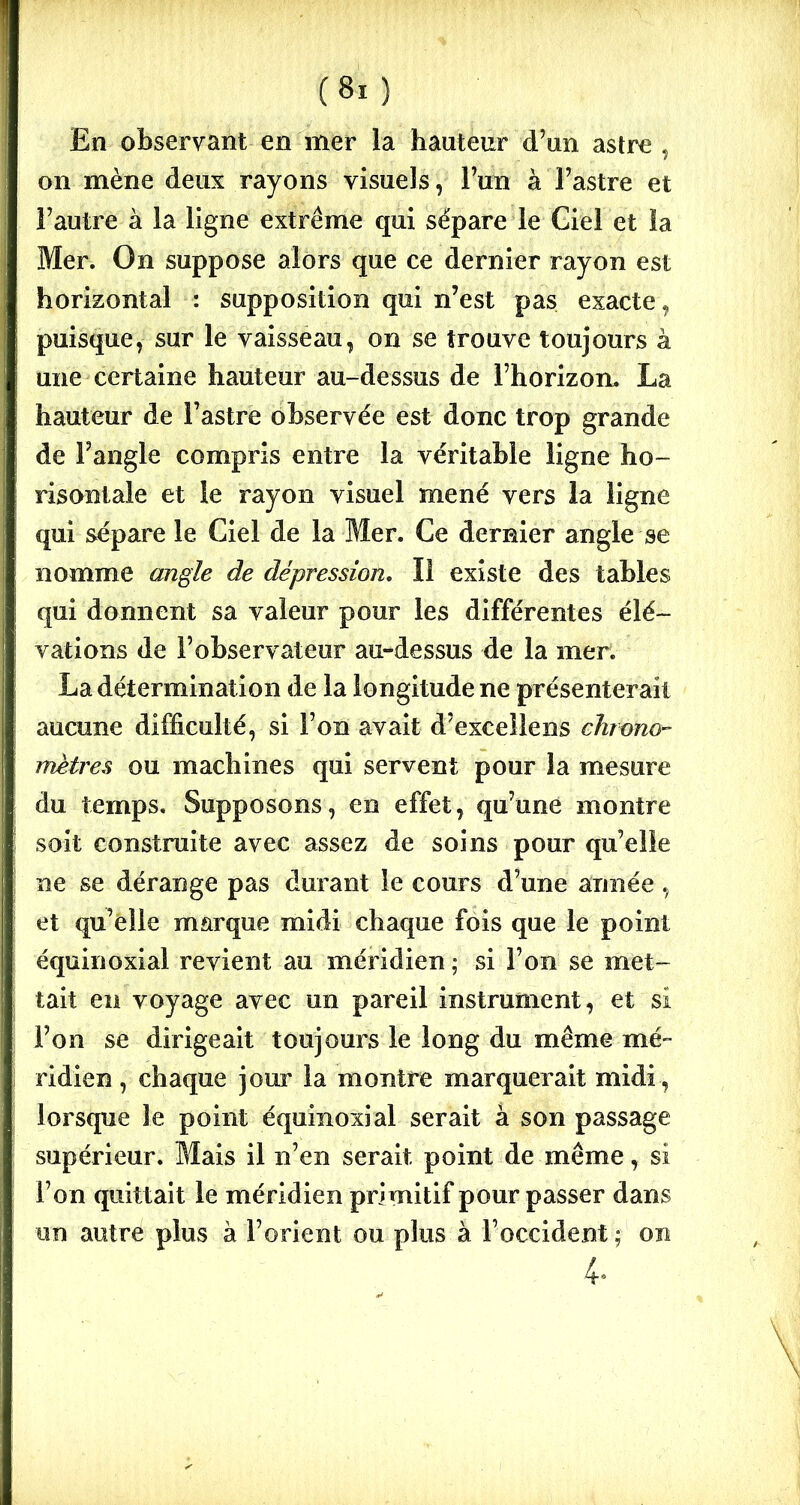 En observant en mer la hauteur d’un astre, on mène deux rayons visuels, l’un à l’astre et l’autre à la ligne extrême qui sépare le Giel et la Mer. On suppose alors que ce dernier rayon est horizontal : supposition qui n’est pas exacte, puisque, sur le vaisseau, on se trouve toujours à une certaine hauteur au-dessus de l’horizon. La hauteur de l’astre observée est donc trop grande de Fangle compris entre la véritable ligne ho- risontale et le rayon visuel mené vers la ligne qui sépare le Ciel de la Mer. Ce dernier angle se nomme angle de dépression. Il existe des tables qui donnent sa valeur pour les différentes élé- vations de l’observateur au-dessus de la mer. La détermination de la longitude ne présenterait aucune difficulté, si l’on avait d’exceîlens chrono- mètres ou machines qui servent pour la mesure du temps. Supposons, en effet, qu’une montre soit construite avec assez de soins pour qu’elle ne se dérange pas durant le cours d’une année , et qu’elle marque midi chaque fois que le point équinoxial revient au méridien ; si l’on se met- tait en voyage avec un pareil instrument, et si l’on se dirigeait toujours le long du même mé- ridien , chaque jour la montre marquerait midi, lorsque le point équinoxial serait à son passage supérieur. Mais il n’en serait point de même, si l’on quittait le méridien primitif pour passer dans un autre plus à l’orient ou plus à l’occident ; on 4.