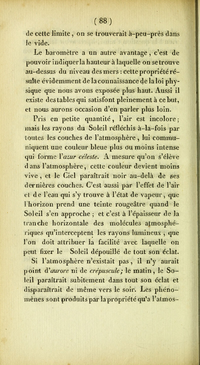 de cette limite, on se trouverait à-peu-près dans le vide. Le baromètre a un autre avantage, c’est de pouvoir indiquer la hauteur à laquelle on se trouve au-dessus du niveau des mers : cette propriété ré- sulte évidemment de la connaissance de la loi phy- sique que nous avons exposée plus haut. Aussi il existe des tables qui satisfont pleinement à ce but, et nous aurons occasion d’en parler plus loin. Pris en petite quantité, l’air est incolore ; mais les rayons du Soleil réfléchis à-la-fois par toutes les couches de l’atmosphère , lui commu- niquent une couleur bleue plus ou moins intense qui forme Yazur céleste. A mesure qu’on s’élève dans l’atmosphère, cette couleur devient moins vive , et le Ciel paraîtrait noir au-delà de ses dernières couches. C’est aussi par l’effet de l’air et de l’eau qui s’y trouve à l’état de vapeur , que I horizon prend une teinte rougeâtre quand le Soleil s’en approche ; et c’est à l’épaisseur de la tranche horizontale des molécules atmosphé- riques qu’interceptent les rayons lumineux , que l’on doit attribuer la facilité avec laquelle on peut fixer le Soleil dépouillé de tout son éclat. Si l’atmosphère n’existait pas, il n’y aurait point éYamore ni de crépuscule; le matin, le So- leil paraîtrait subitement dans tout son éclat et disparaîtrait de même vers le soir. Les phéno- mènes sont produits par la propriété qu’a l’atmos-