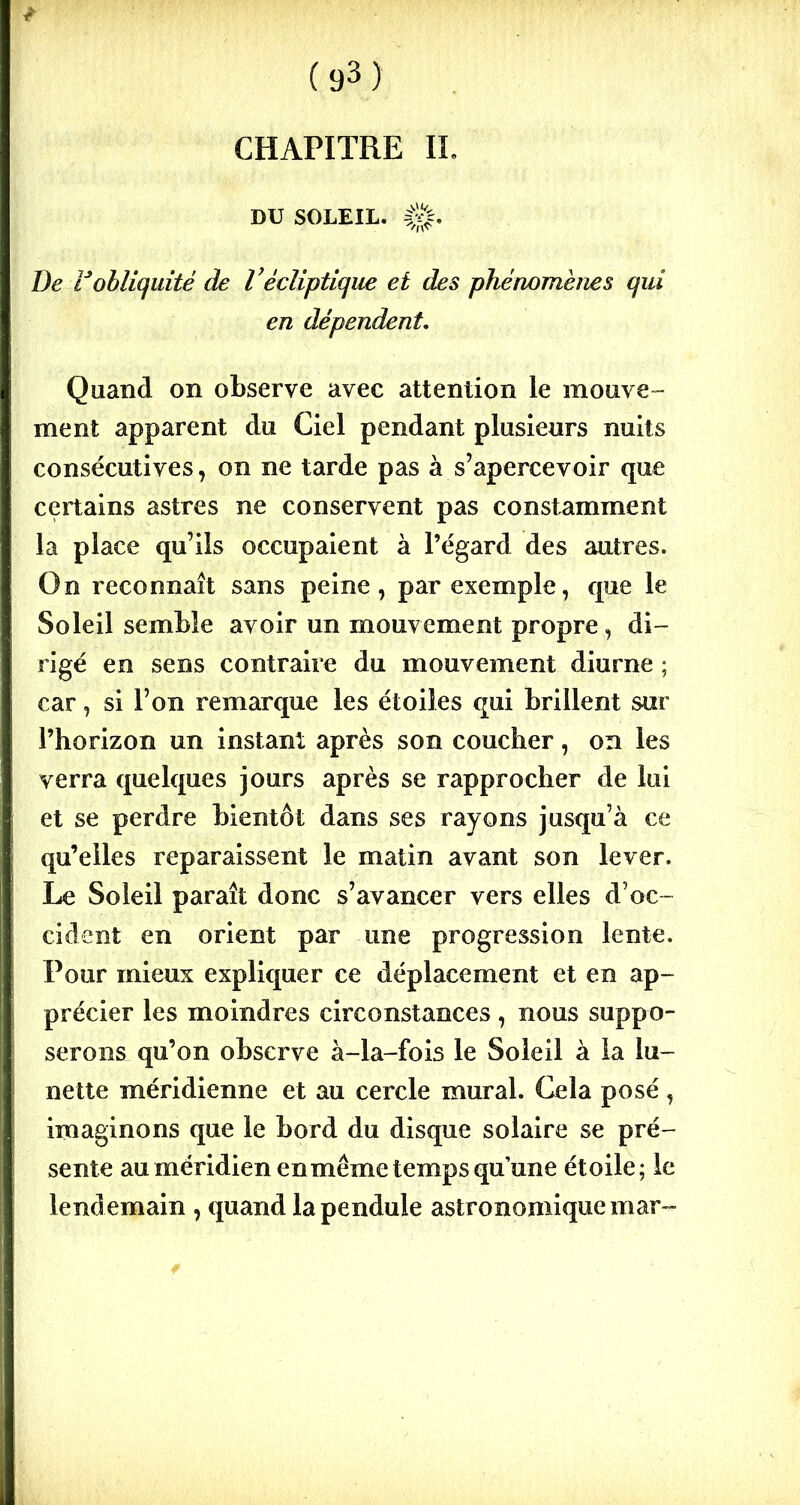 CHAPITRE IL DU SOLEIL. De lJobliquité de Vécliptique et des phénomènes qui en dépendent. Quand on observe avec attention le mouve- ment apparent du Ciel pendant plusieurs nuits consécutives, on ne tarde pas à s’apercevoir que certains astres ne conservent pas constamment la place qu’ils occupaient à l’égard des autres. On reconnaît sans peine, par exemple, que le Soleil semble avoir un mouvement propre, di- rigé en sens contraire du mouvement diurne ; car, si l’on remarque les étoiles qui brillent sur l’horizon un instant après son coucher, on les verra quelques jours après se rapprocher de lui et se perdre bientôt dans ses rayons jusqu’à ce qu’elles reparaissent le matin avant son lever. Le Soleil paraît donc s’avancer vers elles d’oc- cident en orient par une progression lente. Pour mieux expliquer ce déplacement et en ap- précier les moindres circonstances, nous suppo- serons qu’on observe à-la-fois le Soleil à la lu- nette méridienne et au cercle mural. Gela posé , imaginons que le bord du disque solaire se pré- sente au méridien en même temps qu’une étoile; le lendemain , quand la pendule astronomique mar~