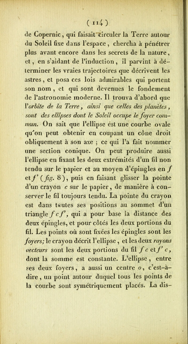 de Copernic, qui faisait circuler la Terre autour du Soleil fixe dans l'espace , chercha à pénétrer plus avant encore dans les secrets de la nature, et, en s’aidant de l’induction, il parvint à dé- terminer les vraies trajectoires que décrivent les astres, et posa ces lois admirables qui portent son nom , et qui sont devenues le fondement de l’astronomie moderne. Il trouva d’abord que V orbite de la Terre, ainsi que celles des planètes, sont des ellipses dont le Soleil occupe le foyer com- mun, On sait que l’ellipse est une courbe ovale qu’on peut obtenir en coupant un cône droit obliquement à son axe ; ce qui l’a fait nommer une section conique. On peut produire aussi l'ellipse en fixant les deux extrémités d’un fil non tendu sur le papier et au moyen d’épingles en / et(j/î#. 8), puis en faisant glisser la pointe d’un crayon c sur le papier, de manière à con- server le fil toujours tendu. La pointe du crayon est dans teutes ses positions au sommet d’un triangle f cf, qui a pour base la distance des deux épingles, et pour côtés les deux portions du fil. Les points où sont fixées les épingles sont les foyers; le crayon décrit l’ellipse , et les deux rayons vecteurs sont les deux portions du fil f c et f7 c, dont la somme est constante. L’ellipse , entre ses deux foyers, a aussi un centre o, c’est-à- dire , un point autour duquel tous les points de la courbe sont symétriquement placés. La dis-