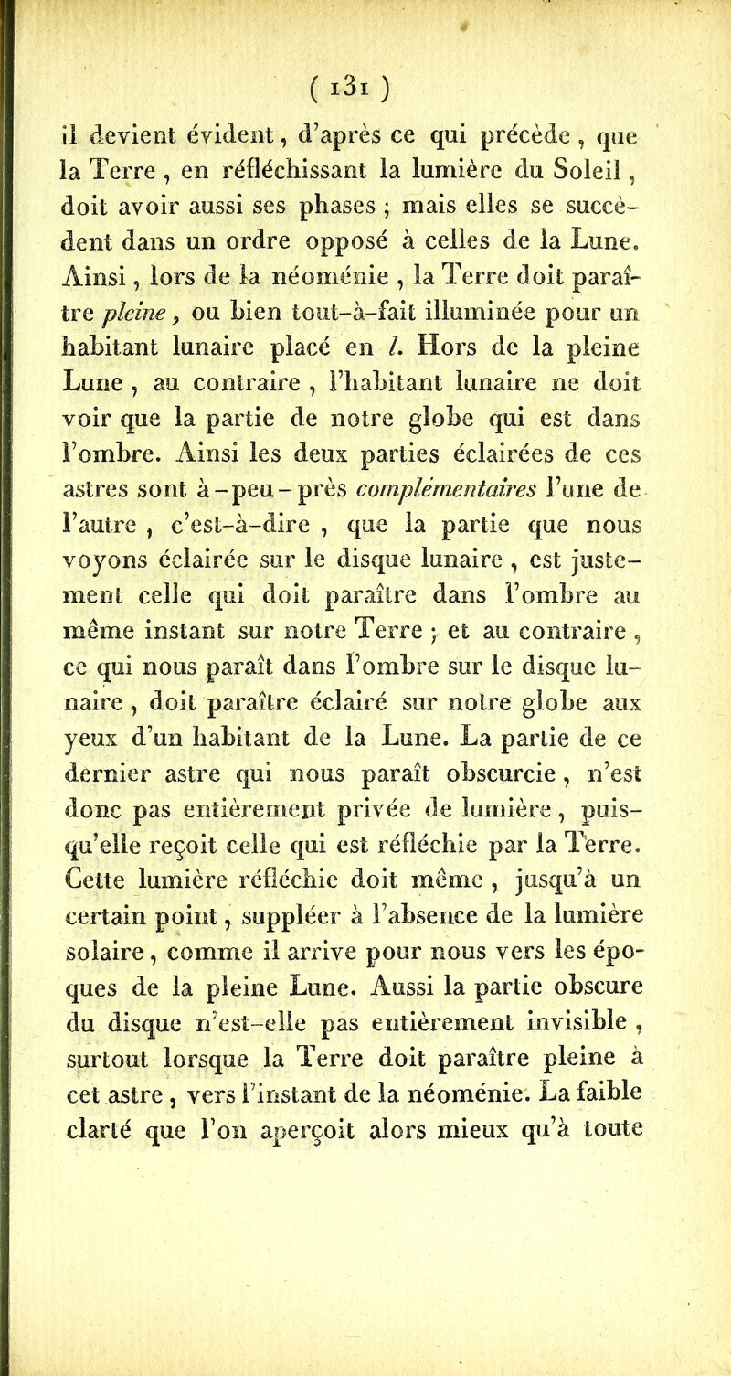 ii devient évident, d’après ce qui précède , que la Terre , en réfléchissant la lumière du Soleil, doit avoir aussi ses phases ; mais elles se succè- dent dans un ordre opposé à celles de la Lune. Ainsi, lors de la néoménie , la Terre doit parai- tre pleine 9 ou bien tout-à-fait illuminée pour un habitant lunaire placé en /. Hors de la pleine Lune , au contraire , l’habitant lunaire ne doit voir que la partie de notre globe qui est dans l’ombre. Ainsi les deux parties éclairées de ces astres sont à-peu-près complémentaires l’une de l’autre 1 c’est-à-dire , que la partie que nous voyons éclairée sur le disque lunaire , est juste- ment celle qui doit paraître dans l’ombre au même instant sur notre Terre y et au contraire , ce qui nous paraît dans l’ombre sur le disque lu- naire , doit paraître éclairé sur notre globe aux yeux d’un habitant de la Lune. La partie de ce dernier astre qui nous paraît obscurcie , n’est donc pas entièrement privée de lumière, puis- qu’elle reçoit celle qui est réfléchie par la Terre. Cette lumière réfléchie doit même , jusqu’à un certain point, suppléer à l’absence de la lumière solaire, comme il arrive pour nous vers les épo- ques de la pleine Lune. Aussi la partie obscure du disque n’est-elle pas entièrement invisible , surtout lorsque la Terre doit paraître pleine à cet astre , vers l’instant de la néoménie. La faible clarté que l’on aperçoit alors mieux qu’à toute