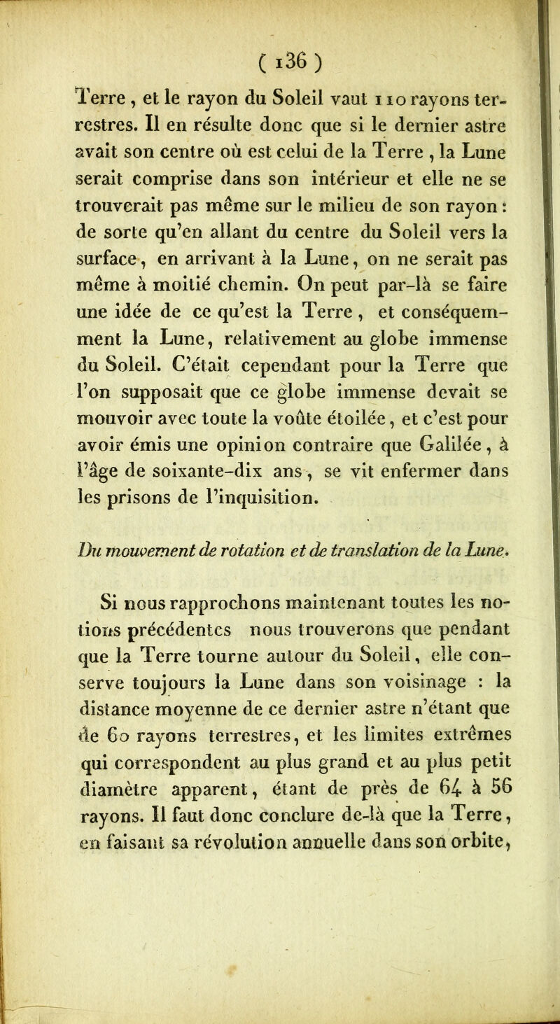 Terre, et le rayon du Soleil vaut iio rayons ter- restres. Il en résulte donc que si le dernier astre avait son centre où est celui de la Terre , la Lune serait comprise dans son intérieur et elle ne se trouverait pas même sur le milieu de son rayon : de sorte qu’en allant du centre du Soleil vers la surface, en arrivant à la Lune, on ne serait pas même à moitié chemin. On peut par-là se faire une idée de ce qu’est la Terre , et conséquem- ment la Lune, relativement au globe immense du Soleil. C’était cependant pour la Terre que l’on supposait que ce globe immense devait se mouvoir avec toute la voûte étoilée, et c’est pour avoir émis une opinion contraire que Galilée, à l’âge de soixante-dix ans, se vit enfermer dans les prisons de l’inquisition. Du mouvement de rotation et de translation de la Lune. Si nous rapprochons maintenant toutes les no- tions précédentes nous trouverons que pendant que la Terre tourne autour du Soleil, elle con- serve toujours la Lune dans son voisinage : la distance moyenne de ce dernier astre n’étant que de 60 rayons terrestres, et les limites extrêmes qui correspondent au plus grand et au plus petit diamètre apparent, étant de près de 64 à 56 rayons. Il faut donc conclure de-îà que la Terre, en faisant sa révolution annuelle dans son orbite *