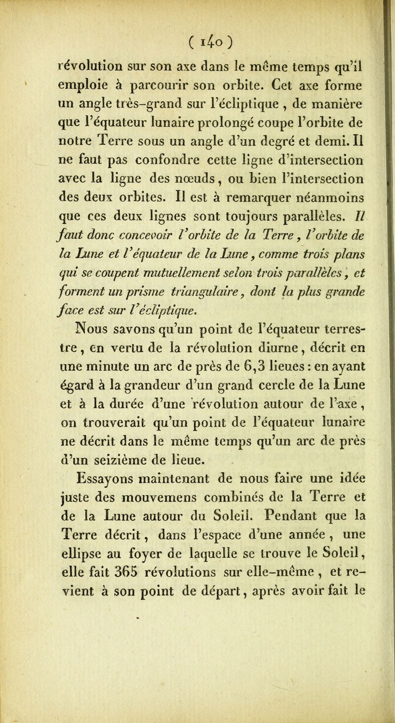 révolution sur son axe dans le même temps qu’il emploie à parcourir son orbite. Cet axe forme un angle très-grand sur l’écliptique , de manière que l’équateur lunaire prolongé coupe l’orbite de notre Terre sous un angle d’un degré et demi. Il ne faut pas confondre cette ligne d’intersection avec la ligne des nœuds, ou bien l’intersection des deux orbites. Il est à remarquer néanmoins que ces deux lignes sont toujours parallèles. Il faut donc concevoir Vorbite de la Terre, Vorbite de la Lune et Véquateur de la Lune, comme trois plans qui se coupent mutuellement selon trois parallèles, et forment un prisme triangulaire, dont la plus grande face est sur Vécliptique. Nous savons qu’un point de l’équateur terres- tre , en vertu de la révolution diurne, décrit en une minute un arc de près de 6,3 lieues : en ayant égard à la grandeur d’un grand cercle de la Lune et à la durée d’une révolution autour de l’axe, on trouverait qu’un point de l’équateur lunaîre ne décrit dans le même temps qu’un arc de près d’un seizième de lieue. Essayons maintenant de nous faire une idée juste des mouvemens combinés de la Terre et de la Lune autour du Soleii. Pendant que la Terre décrit, dans l’espace d’une année , une ellipse au foyer de laquelle se trouve le Soleil, elle fait 365 révolutions sur elle-même , et re- vient à son point de départ, après avoir fait le