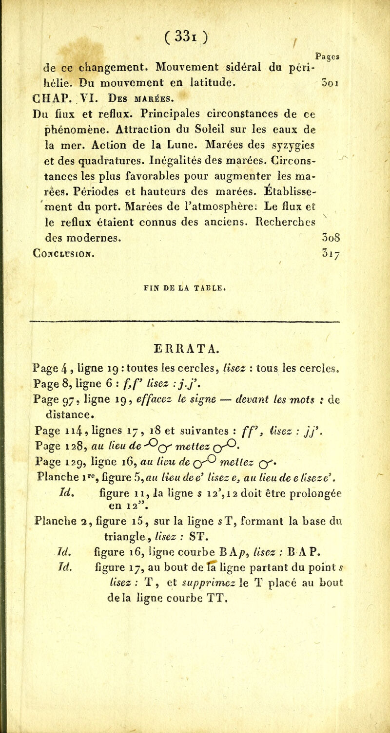 / Pages de ce changement. Mouvement sidéral du péri- hélie. Du mouvement en latitude. 001 GHAP. VI. Des marées. Du flux et reflux. Principales circonstances de ce phénomène. Attraction du Soleil sur les eaux de la mer. Action de la Lune. Marées des syzygies et des quadratures. Inégalités des marées. Circons- tances les plus favorables pour augmenter les ma- rées. Périodes et hauteurs des marées. Etablisse- ment du port. Marées de Patmosphère; Le flux et le reflux étaient connus des anciens. Recherches des modernes. 3o8 Conclusion. 317 FIN DE LA TABLE. ERRATA. Page 4 5 ligne 19 : toutes les cercles, lisez : tous les cercles. Page 8, ligne 6 : f,f’ lisez :j.j\ Page 97, ligne 19, effacez le signe — devant les mots ; de distance. Page 114 9 lignes 17, 18 et suivantes : ff9, lisez : jj’. Page 128, au lieu de mettez Page 129, ligne 16, au lieu de mettez Q. Planche ire, figure 5,nu lieu dee3 Usez e, au lieu de e Useze3. ld, figure 11, la ligne s 12, 12 doit être prolongée en 12”. Planche 2, figure i5, sur la ligne s T, formant la base du triangle, lisez : ST. Id. figure 16, ligne courbe B Ap, lisez : B A P. Jd. figure 17, au bout de ta ligne partant du point s lisez : T, et supprimez le T placé au bout delà ligne courbe TT.