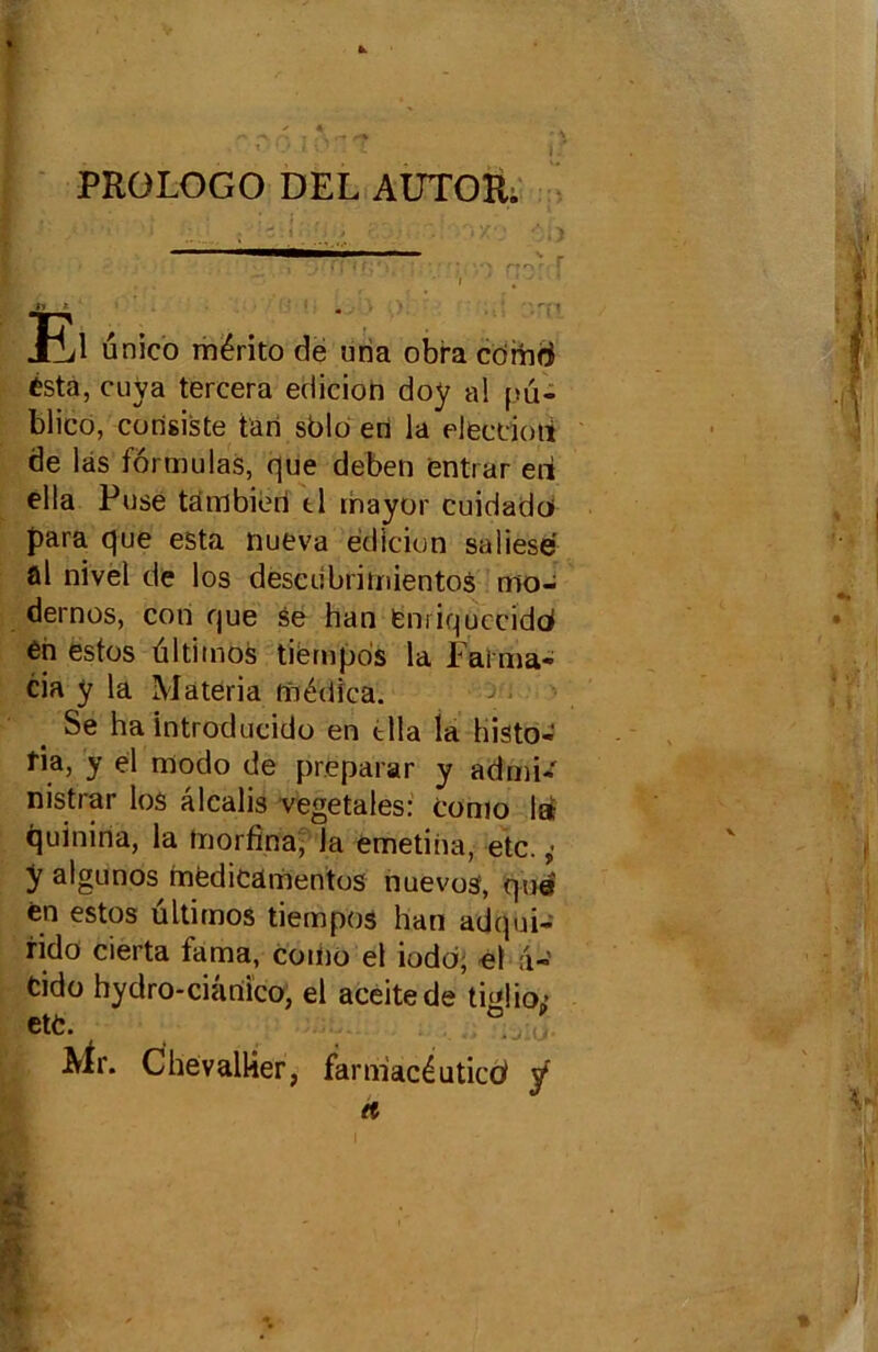 PROLOGO DEL AUTOR. El unico mérito de uria obra corhd ésta, cuva tercera ediciori doy al pü- blico, consiste tari sblo eri la elecdoti de las formulas, que deben entrar eii ella Fuse tambieri tl rhayor cuidado para que esta nueva édlcion saliesé al nivel de los descubrimientos mo- dernes, con que se han fenriquccidd én estes ûltimos tièmpds la. Fai ma- cia y la Materia fnédfca. Se ha introducido en tlla la histo- rié y el modo de preparar y admi- nistrer los alcalis végétales: como la quiniria, la Inorfina, la emetiria, etc. y algunos médicamentos nuevos, que en estos ültimos tiempos han adqui- fido cierta frima, como el iodd, -el a-' fcido hydro-ciânico, el aceitede tidiott> ett. ° Mr. Chevallier, farm'acéuticcf y