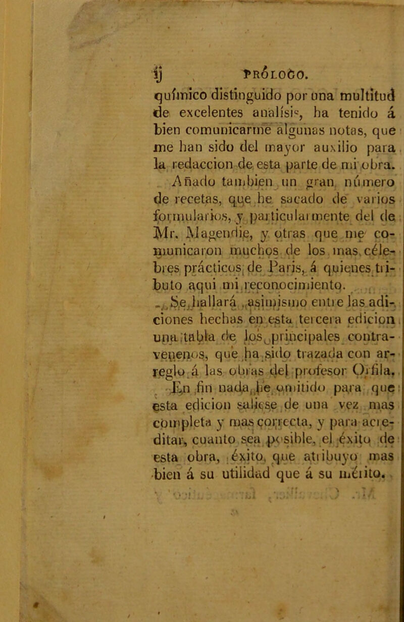 ij PROLOÔO. qufmico distînguido por una multitud de excelentes analîsi*, ha tenido â bien comunicanne algunas notas, que me han sido del mayor auxilio para la redaccion de esta parte de mi obra. Anado tambien un gran numéro de recetas, qqe he sacado de varies formulai'dos, y particulai mente del de Mr. Magendie, y otras que me co- municaron muchos de los mas. célé- brés practices, de Paris, â quienes tii- buto aqui mi reconocimiento. « .îS.e.hallara . asimismo entie las adi- ciones hechas en esta tercera edicipn una.tabla de los, principales contra- venenos, que ha sido trazada con ar- reglu a las obi as del prefesor O.rfila. E.,11 fin naifa, he emitido para que esta édition sa lit se de una vez mas compléta y mas çoi;rccta, y para acie- ditar, cuanto sea pesible, el éxito de esta obra, éxite, que atiibuyo mas bien â su utilidad que â su méiito.