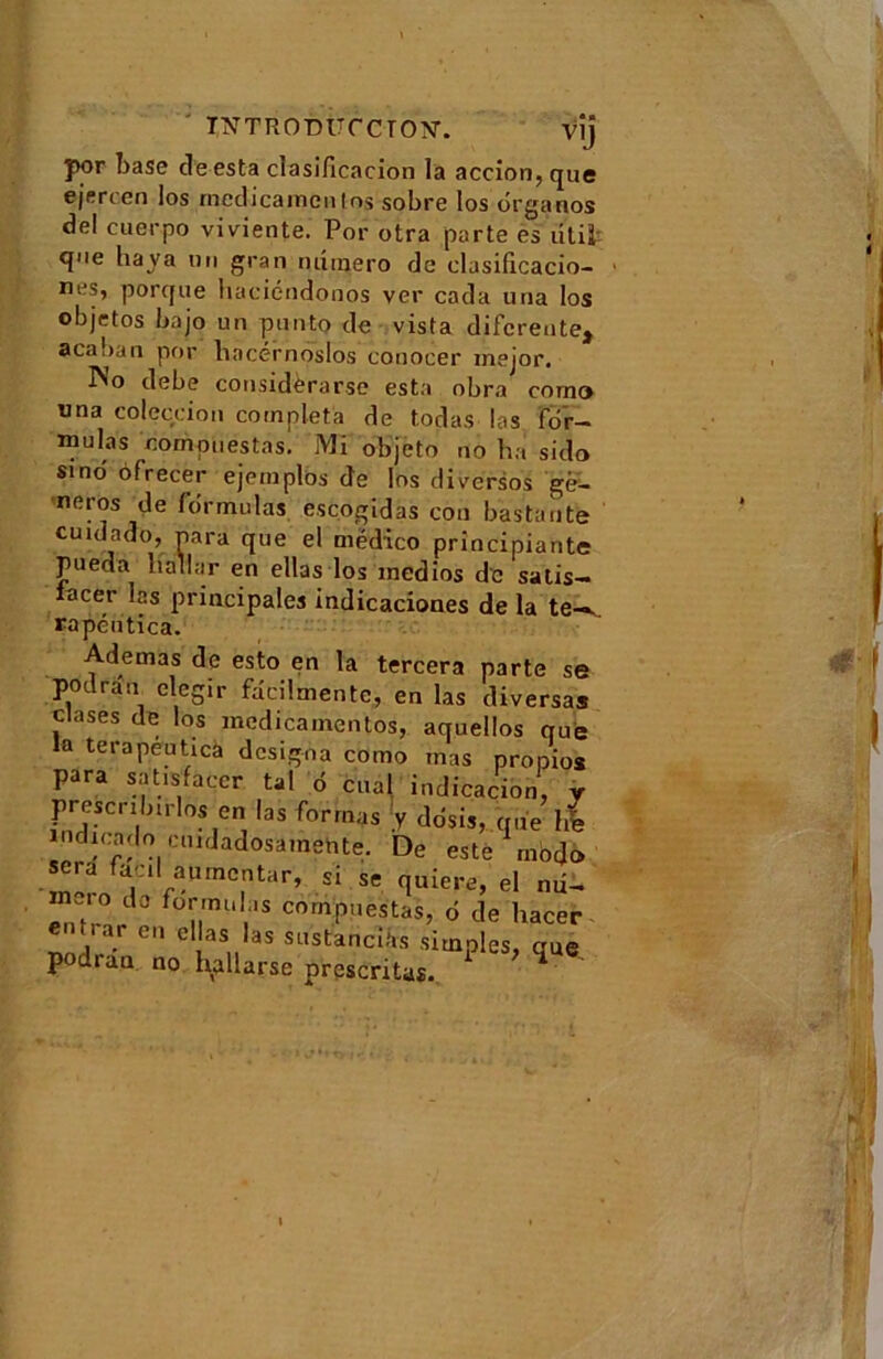 ' introdüccton. vij j>or base cle esta clasificacion la accion^que ejercen los medicaincnlos sobre los organos del cuerpo viviente. Por otra parte es ütii qoe baya un gran numéro de clasificacio- nes, porque haciéndonos ver cada una los ol)jetos bajo un punto de vista diferente^ acaban por liacérnoslos conocer inejor. INo debe considèrarse esta obra coma una coleccion compléta de todas las for- mulas compiiestas. Mi objeto no ha sido sino' dfrecer ejemplbs de los diversos ge- neros de formulas escogidas cou bas tarife cuidado, para que el mëdico principiante pueda liallar en ellas los medios de satis- acer las principales indicaciones de la te-^ rapéutica. Ademas de esto en la tercera parte se podran elegir faeilmente, en las diversas clases de los meclicamentos, aquellos nue la terapeutica désigna como mas propios para satisfacer tal 6 cual indication, y prescribrrlos en las formas y ddsis, que lie mdicado cuidadosamehte. De este modo fa.:i‘aUmC,ntar’ si se <luiere, el mi- ,10 de formulas cornpuestas, o de hacer entra,- en ellas las sustancihs simples, que podran no hallarse présentas.