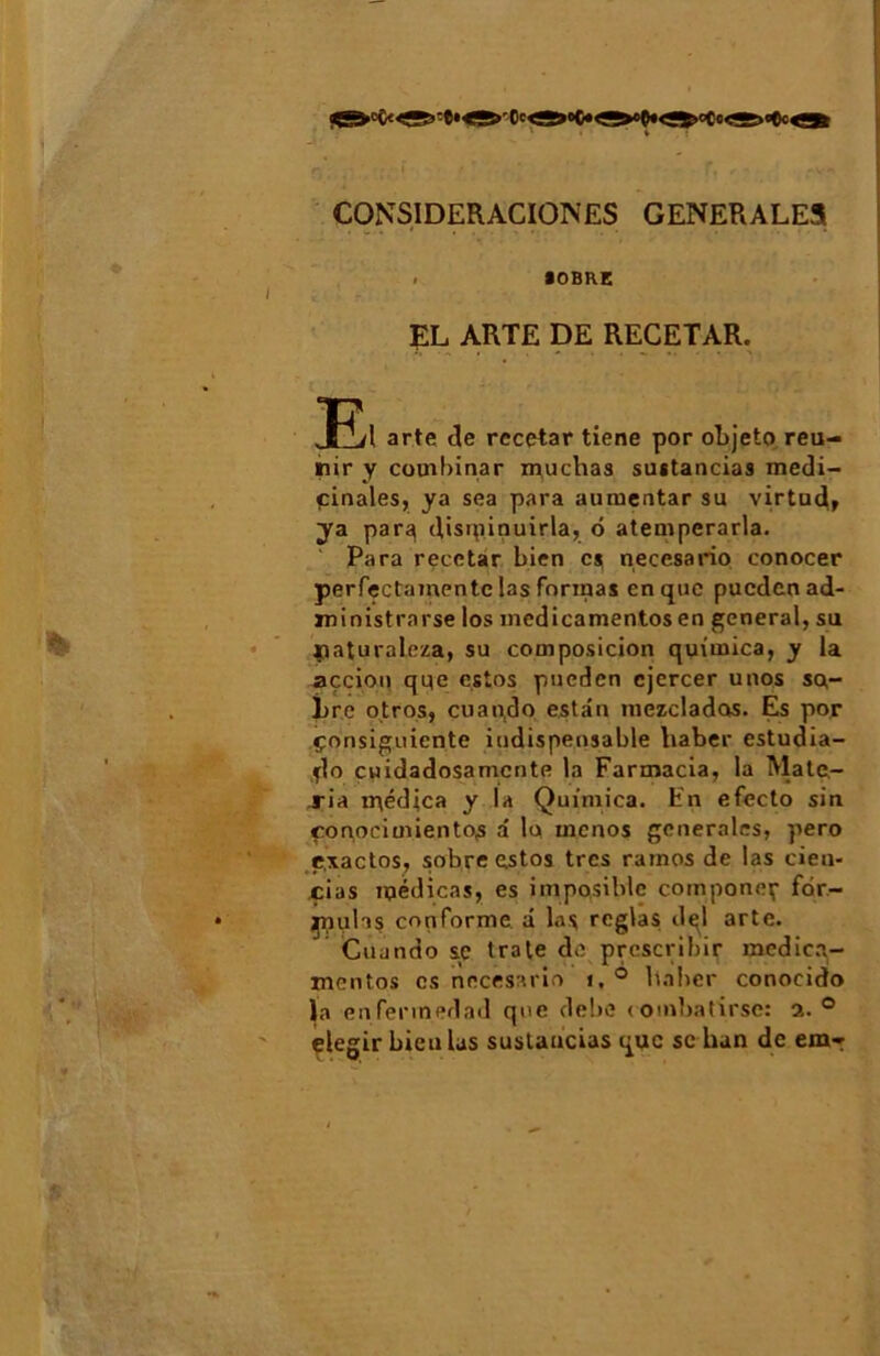 CONSIDERACIÛNES GENERALES . SOBRE EL ARTE DE RECETAR. arte de rccetar tiene por objeto réu- nir y combinar muchas sustancias medi- pinales, ya sea para aumentar su virtud» ya parq disipinuirla, 6 atemperarla. Para recctar bien cj necesario conocer perfectamentc las formas en que puedenad- ministrnrse los inedicamentos en general, su çaturaleza, su composicion quimica, y la açcion que estos pueden cjercer unos so- bre otros, cuando estân mezclados. Es por çonsiguiente indispensable liaber estudia- flo cuidadosamcnte la Farmacia, la Mate- ria ir\édjca y la Quimica. En efecto sin çonociuiientos a la menos generales, pero e.xactos, sobre estos très ratnos de las cien- cias ipédicas, es imposiblc compone^ fôr- p,iulas conforme a las réglas dçl arte. Cuando se trate de prescribir medica- mentos es necesario i,° liaber conocido la enfermedad que debe «ombatirse: a. ° elegir Lieu las sustancias que sc han de em*