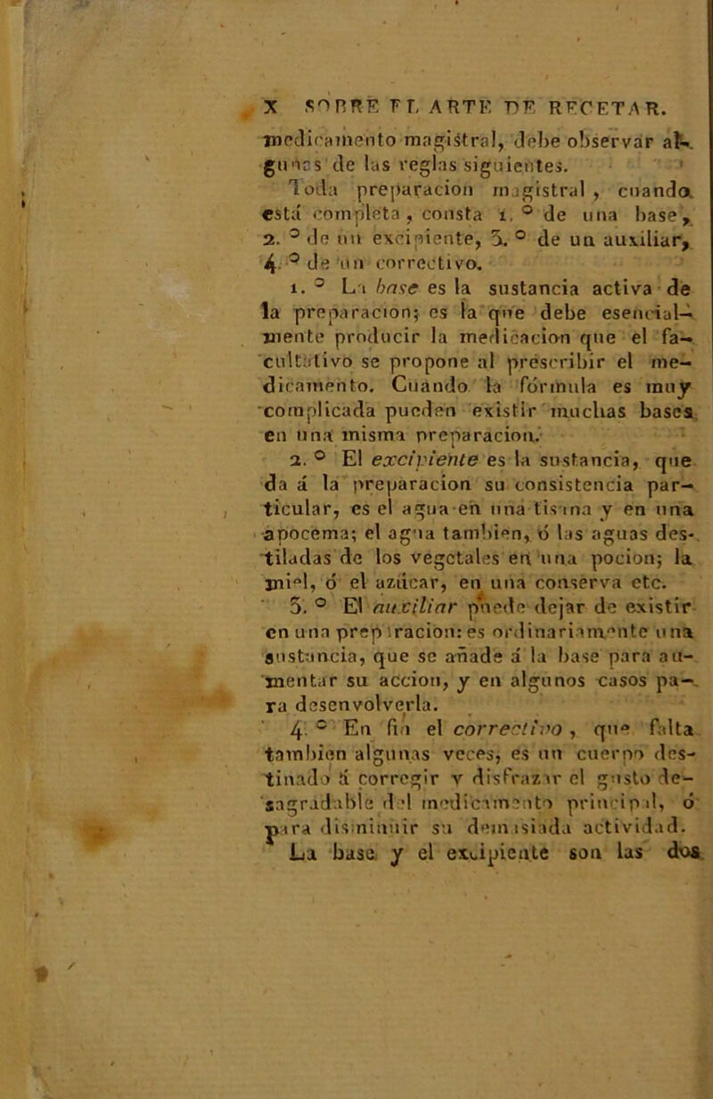 tnedicamento magistral, débe observar aK gipics de las réglas siguientes. Tod’a preparacion magistral , cuanda esta compléta , consta 1. ° de una base , 2. ° de un exciniente, 5. ° de un auxiliar, 4 ° de un correctivo. 1. 0 La base es la sustancia activa de la preparacion; es la que debe esenciul— mente producir la médication que el fa- cultative se propone al préscribir el me- dicamento, Cuando la formula es inny complicada pueden existir muclias bases en una misma preparacion. 2. ° El exciviente es la sustancia, que da a la preparacion su consistencia par- ticular, es el agua en una tis ma y en una apocema; el agua tambien, ô las aguas des- tiladas de los végétales en una pocion; la miel, 6 el aziicar, en una conserva etc. 5. ° E\ auxilinr pnede dejar de existir en una prep racion: es ordinariam/mtc una sustancia, que se anade â la base para au- mentar su action, y en algunos casos pa- ra desenvolverla. 4 e En fin el correctivo , que falta tambien aigu nas veces, es un cuerpo des- tinado ti çorregir v disfrazir el gnsto le- sagradable d •! inedicamento principal, ô ptra dis ninuir su dem isiada actividad; La base, y el exdpieute son Las dos